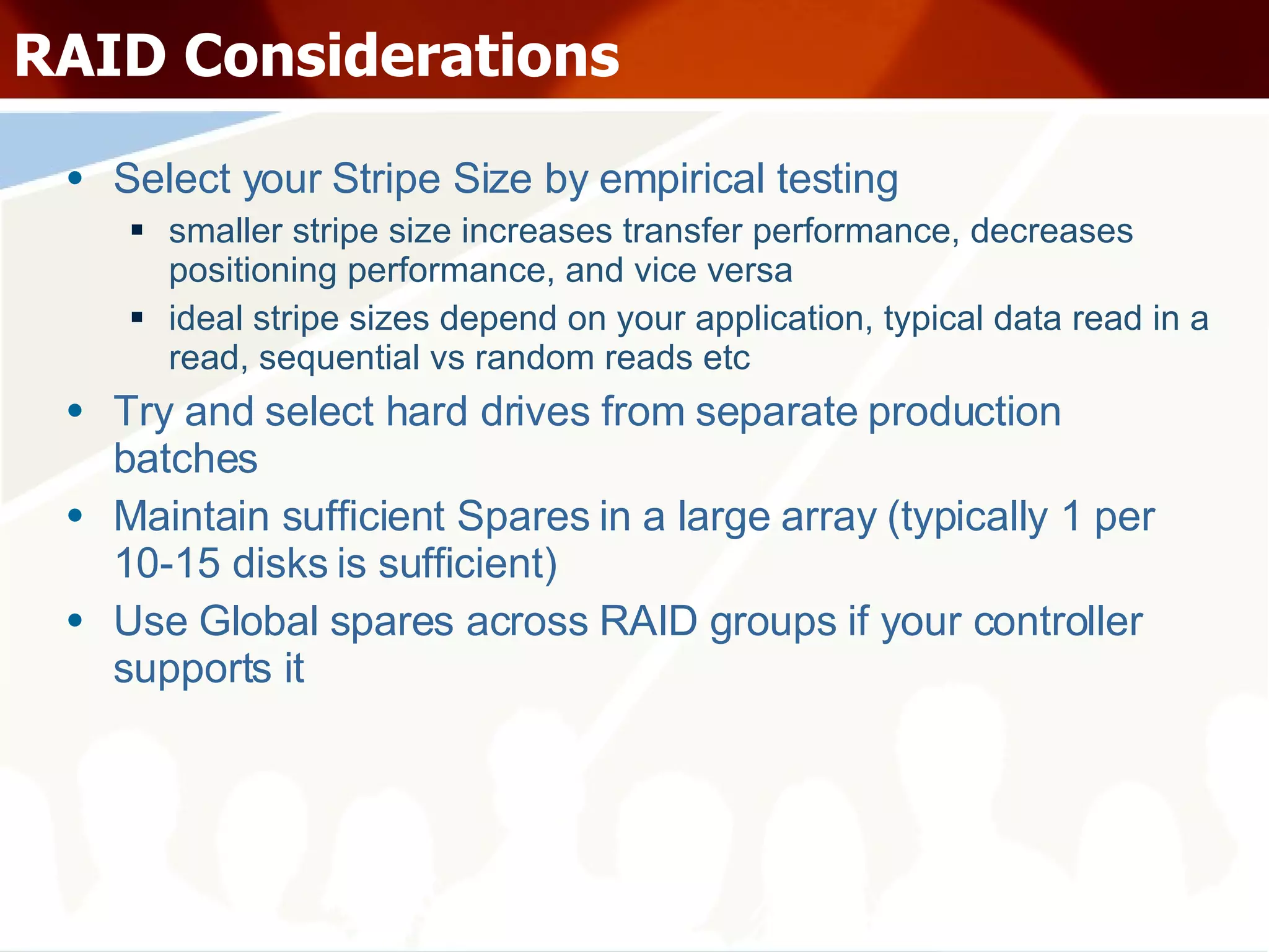 RAID Considerations Select your Stripe Size by empirical testing smaller stripe size increases transfer performance, decreases positioning performance, and vice versa ideal stripe sizes depend on your application, typical data read in a read, sequential vs random reads etc Try and select hard drives from separate production batches Maintain sufficient Spares in a large array (typically 1 per 10-15 disks is sufficient) Use Global spares across RAID groups if your controller supports it 