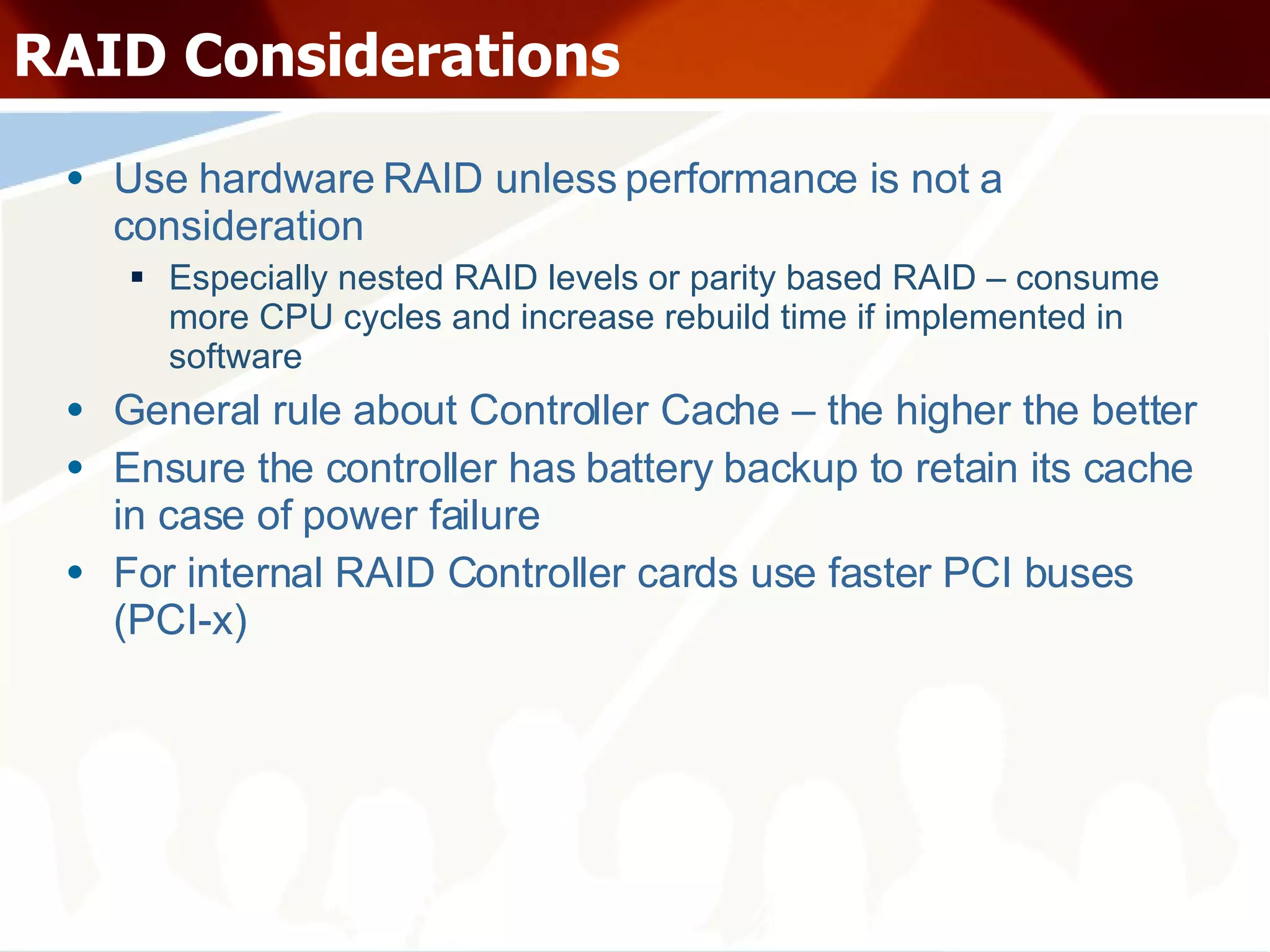 RAID Considerations Use hardware RAID unless performance is not a consideration Especially nested RAID levels or parity based RAID – consume more CPU cycles and increase rebuild time if implemented in software General rule about Controller Cache – the higher the better Ensure the controller has battery backup to retain its cache in case of power failure For internal RAID Controller cards use faster PCI buses (PCI-x) 