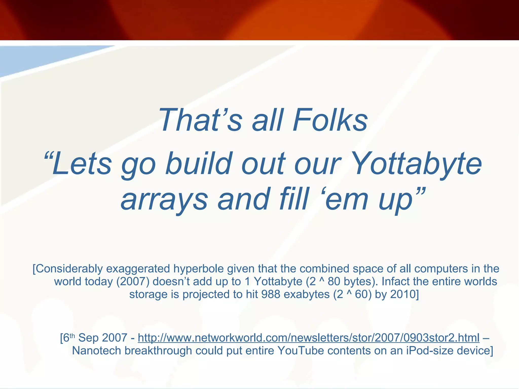 That’s all Folks “ Lets go build out our Yottabyte arrays and fill ‘em up” [Considerably exaggerated hyperbole given that the combined space of all computers in the world today (2007) doesn’t add up to 1 Yottabyte (2 ^ 80 bytes). Infact the entire worlds storage is projected to hit 988 exabytes (2 ^ 60) by 2010]  [6 th  Sep 2007 -  http://www.networkworld.com/newsletters/stor/2007/0903stor2.html  – Nanotech breakthrough could put entire YouTube contents on an iPod-size device]  
