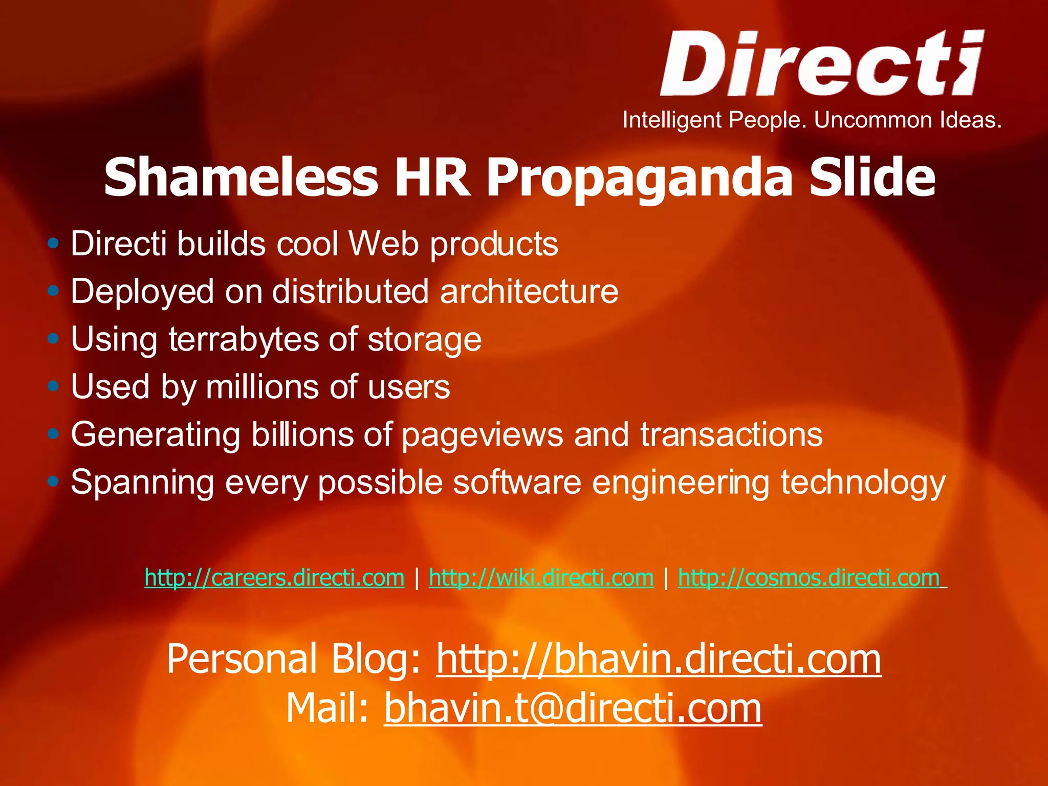 Shameless HR Propaganda Slide Directi builds cool Web products Deployed on distributed architecture Using terrabytes of storage Used by millions of users Generating billions of pageviews and transactions Spanning every possible software engineering technology http://careers.directi.com  |  http://wiki.directi.com  |  http://cosmos.directi.com   Personal Blog:  http://bhavin.directi.com Mail:  [email_address] 