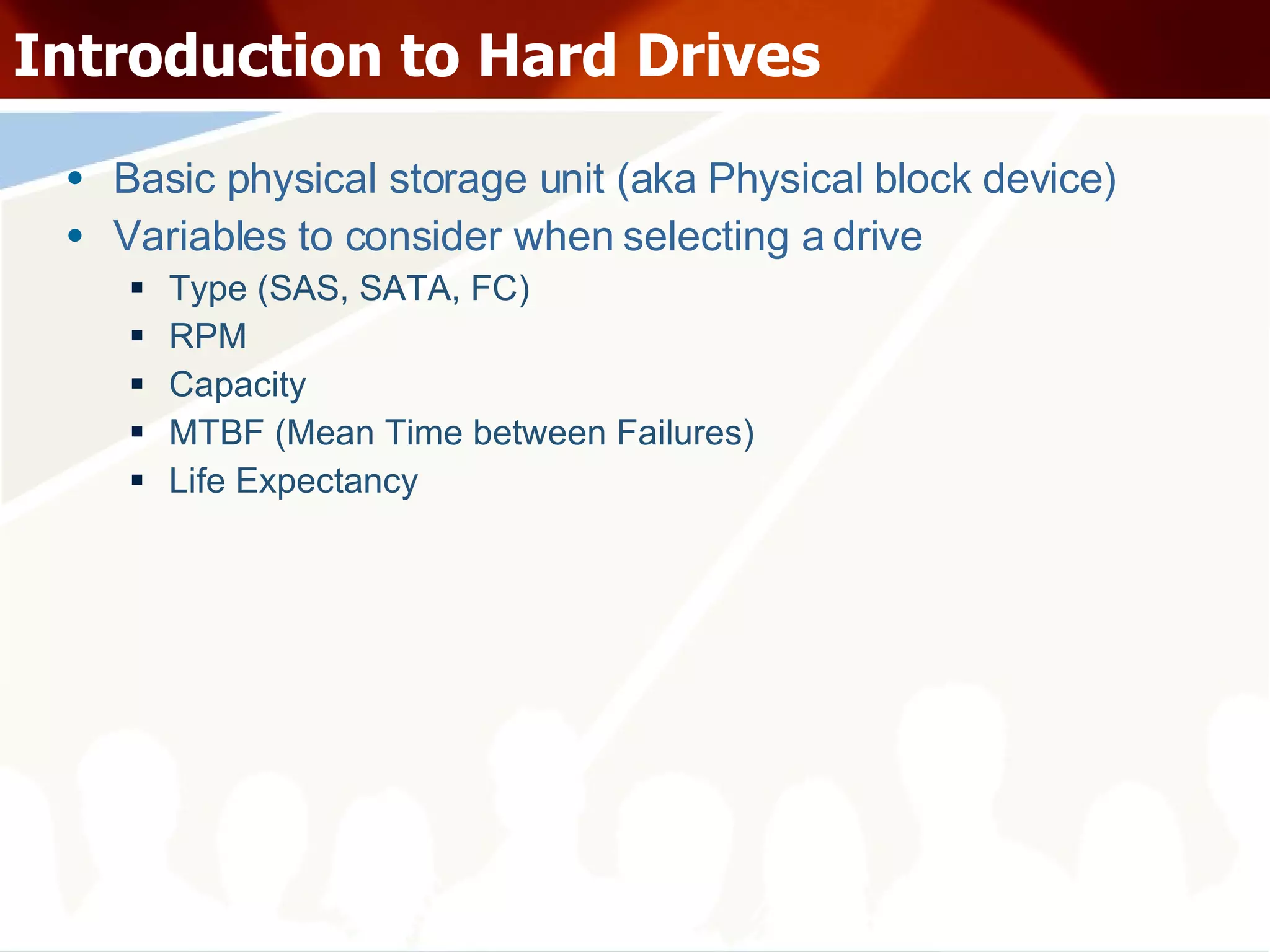 Introduction to Hard Drives Basic physical storage unit (aka Physical block device) Variables to consider when selecting a drive Type (SAS, SATA, FC) RPM Capacity MTBF (Mean Time between Failures) Life Expectancy 