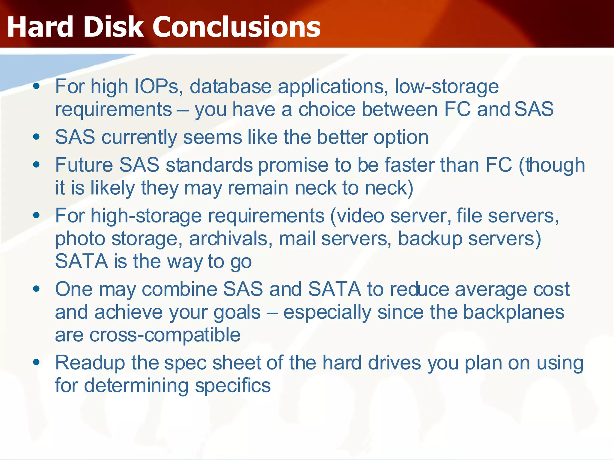 Hard Disk Conclusions For high IOPs, database applications, low-storage requirements – you have a choice between FC and SAS SAS currently seems like the better option Future SAS standards promise to be faster than FC (though it is likely they may remain neck to neck) For high-storage requirements (video server, file servers, photo storage, archivals, mail servers, backup servers) SATA is the way to go One may combine SAS and SATA to reduce average cost and achieve your goals – especially since the backplanes are cross-compatible Readup the spec sheet of the hard drives you plan on using for determining specifics 