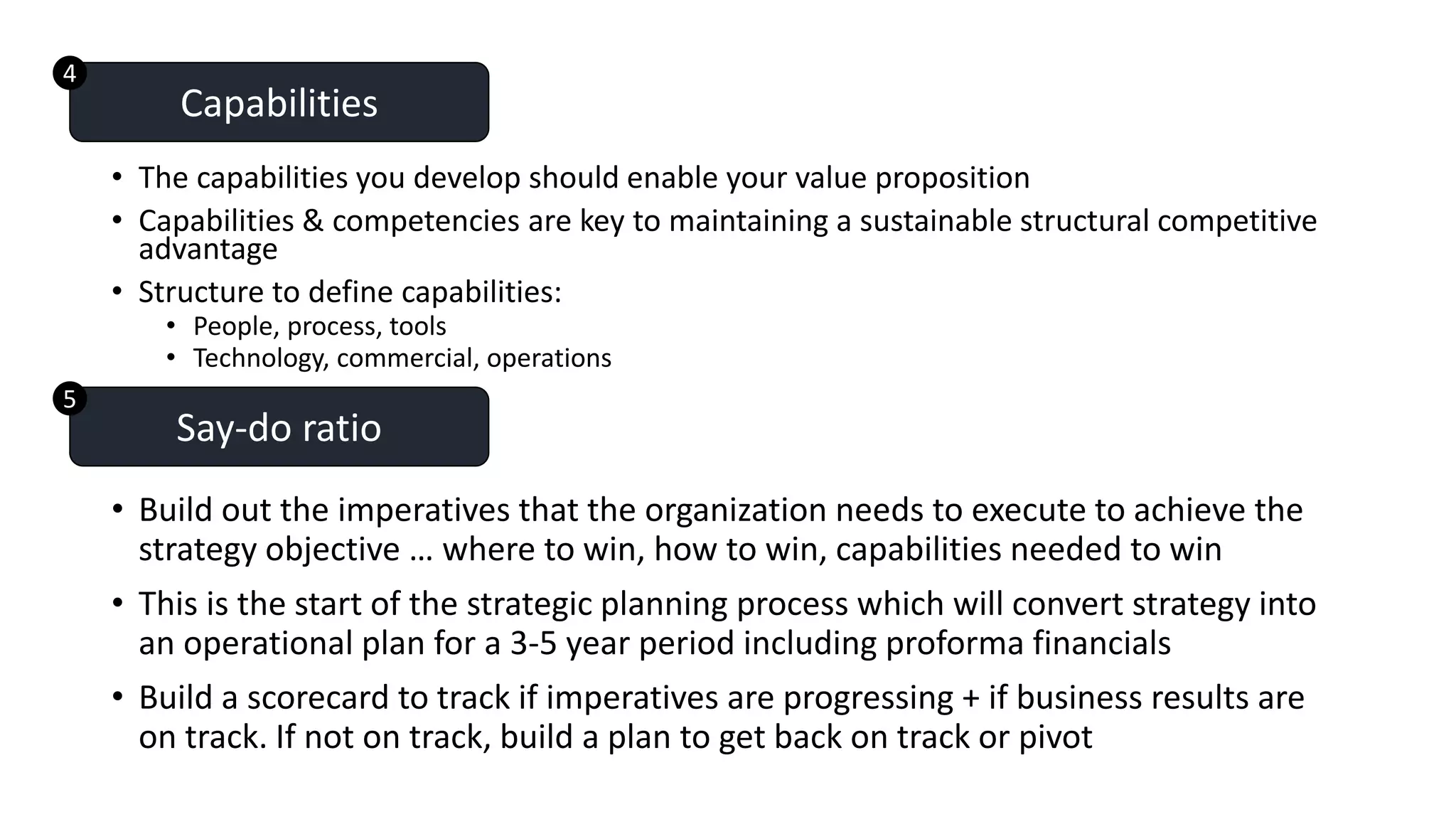 • The capabilities you develop should enable your value proposition
• Capabilities & competencies are key to maintaining a sustainable structural competitive
advantage
• Structure to define capabilities:
• People, process, tools
• Technology, commercial, operations
Capabilities
• Build out the imperatives that the organization needs to execute to achieve the
strategy objective … where to win, how to win, capabilities needed to win
• This is the start of the strategic planning process which will convert strategy into
an operational plan for a 3-5 year period including proforma financials
• Build a scorecard to track if imperatives are progressing + if business results are
on track. If not on track, build a plan to get back on track or pivot
Say-do ratio
5
4
 