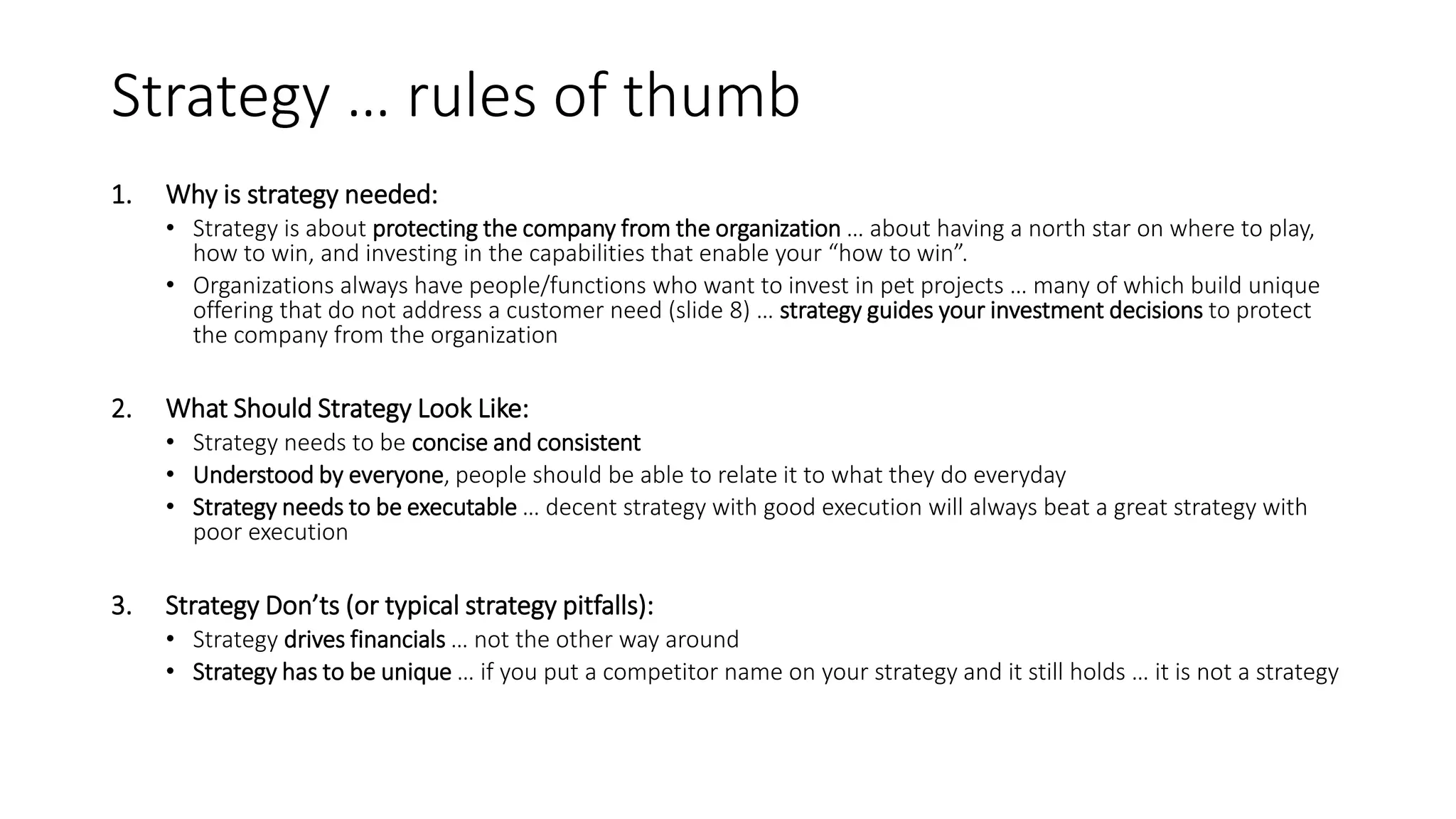 Strategy … rules of thumb
1. Why is strategy needed:
• Strategy is about protecting the company from the organization … about having a north star on where to play,
how to win, and investing in the capabilities that enable your “how to win”.
• Organizations always have people/functions who want to invest in pet projects … many of which build unique
offering that do not address a customer need (slide 8) … strategy guides your investment decisions to protect
the company from the organization
2. What Should Strategy Look Like:
• Strategy needs to be concise and consistent
• Understood by everyone, people should be able to relate it to what they do everyday
• Strategy needs to be executable … decent strategy with good execution will always beat a great strategy with
poor execution
3. Strategy Don’ts (or typical strategy pitfalls):
• Strategy drives financials … not the other way around
• Strategy has to be unique … if you put a competitor name on your strategy and it still holds … it is not a strategy
 
