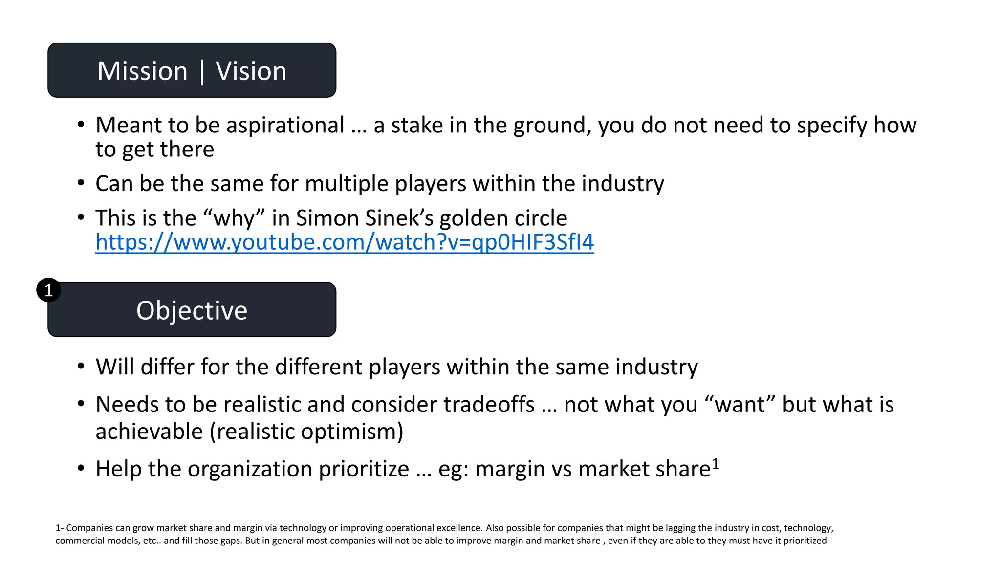 • Meant to be aspirational … a stake in the ground, you do not need to specify how
to get there
• Can be the same for multiple players within the industry
• This is the “why” in Simon Sinek’s golden circle
https://www.youtube.com/watch?v=qp0HIF3SfI4
Mission | Vision
• Will differ for the different players within the same industry
• Needs to be realistic and consider tradeoffs … not what you “want” but what is
achievable (realistic optimism)
• Help the organization prioritize … eg: margin vs market share1
Objective
1- Companies can grow market share and margin via technology or improving operational excellence. Also possible for companies that might be lagging the industry in cost, technology,
commercial models, etc.. and fill those gaps. But in general most companies will not be able to improve margin and market share , even if they are able to they must have it prioritized
1
 