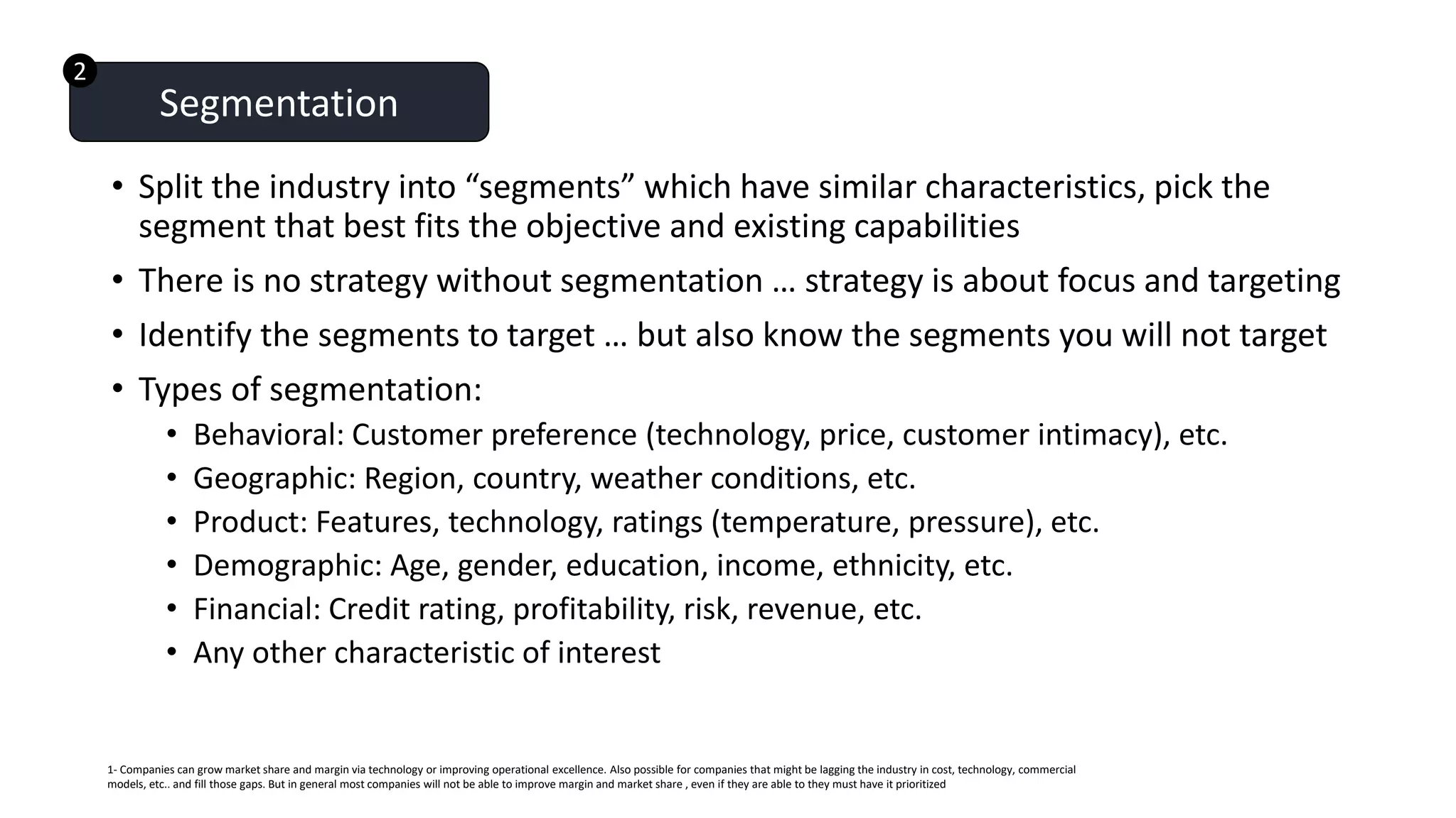 • Split the industry into “segments” which have similar characteristics, pick the
segment that best fits the objective and existing capabilities
• There is no strategy without segmentation … strategy is about focus and targeting
• Identify the segments to target … but also know the segments you will not target
• Types of segmentation:
• Behavioral: Customer preference (technology, price, customer intimacy), etc.
• Geographic: Region, country, weather conditions, etc.
• Product: Features, technology, ratings (temperature, pressure), etc.
• Demographic: Age, gender, education, income, ethnicity, etc.
• Financial: Credit rating, profitability, risk, revenue, etc.
• Any other characteristic of interest
Segmentation
1- Companies can grow market share and margin via technology or improving operational excellence. Also possible for companies that might be lagging the industry in cost, technology, commercial
models, etc.. and fill those gaps. But in general most companies will not be able to improve margin and market share , even if they are able to they must have it prioritized
2
 