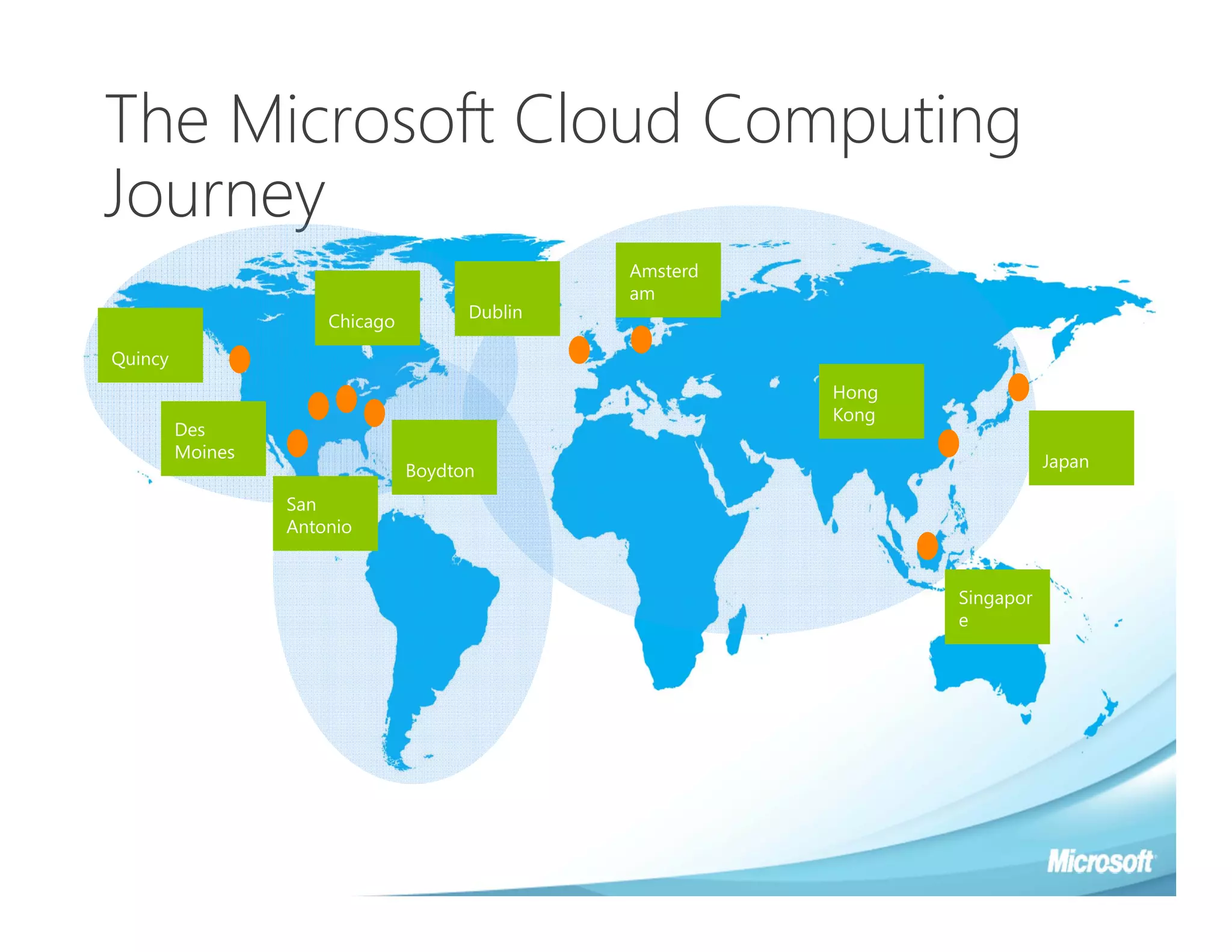 The Microsoft Cloud Computing
Journey
                                               Amsterd
                                               am
                                      Dublin
                      Chicago

Quincy
                                                         Hong
                                                         Kong
         Des
         Moines
                                                                           Japan
                                Boydton
                  San
                  Antonio


                                                                Singapor
                                                                e
 