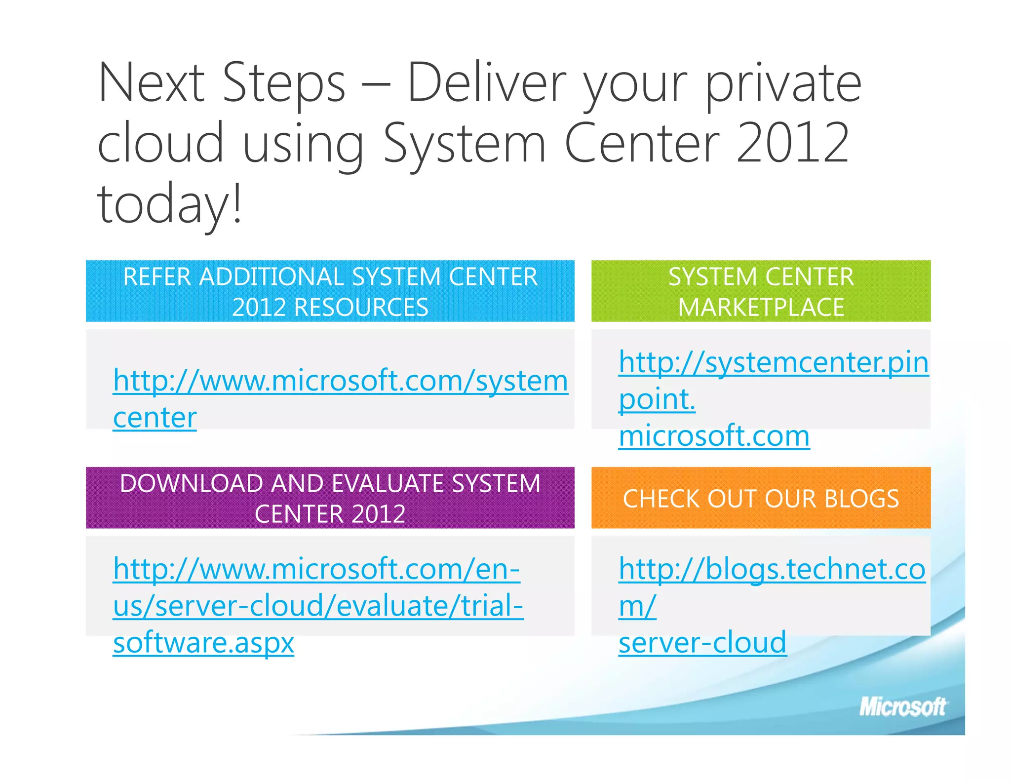 Next Steps – Deliver your private
cloud using System Center 2012
today!
 REFER ADDITIONAL SYSTEM CENTER      SYSTEM CENTER
         2012 RESOURCES               MARKETPLACE

                                  http://systemcenter.pin
http://www.microsoft.com/system
                                  point.
center
                                  microsoft.com
DOWNLOAD AND EVALUATE SYSTEM
                                  CHECK OUT OUR BLOGS
       CENTER 2012

http://www.microsoft.com/en-      http://blogs.technet.co
us/server-cloud/evaluate/trial-   m/
software.aspx                     server-cloud
 