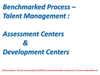 Benchmarked Process –
Talent Management :
Assessment Centers
&
Development Centers
Ashutosh Labroo - Director Human Capital, ISS (Official: ashutosh.labroo@in.issworld.com | Personal: alabroo@live.in)
 