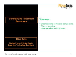 Your Legal Team

Demystifying Investment
Termsheets

Takeaways:
* Understanding Termsheet components
* What to negotiate
* Interdependency of the terms

NovoJuris
Startup Focus. Private Equity
Expertise. Technology Spotlight.

For more information, please get in touch with us

1

 