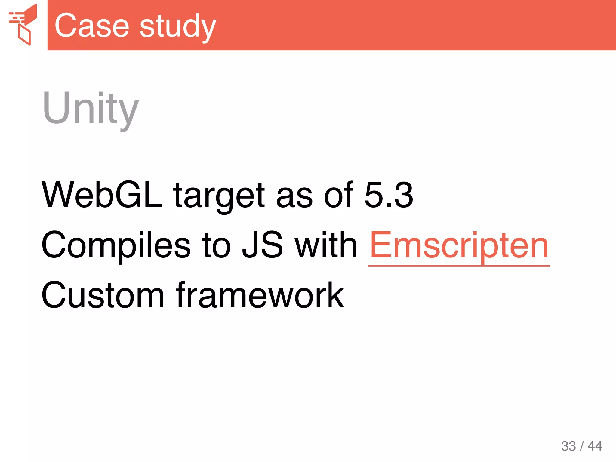 Unity
WebGL target as of 5.3
Compiles to JS with Emscripten
Custom framework
Case study
33 / 44
 
