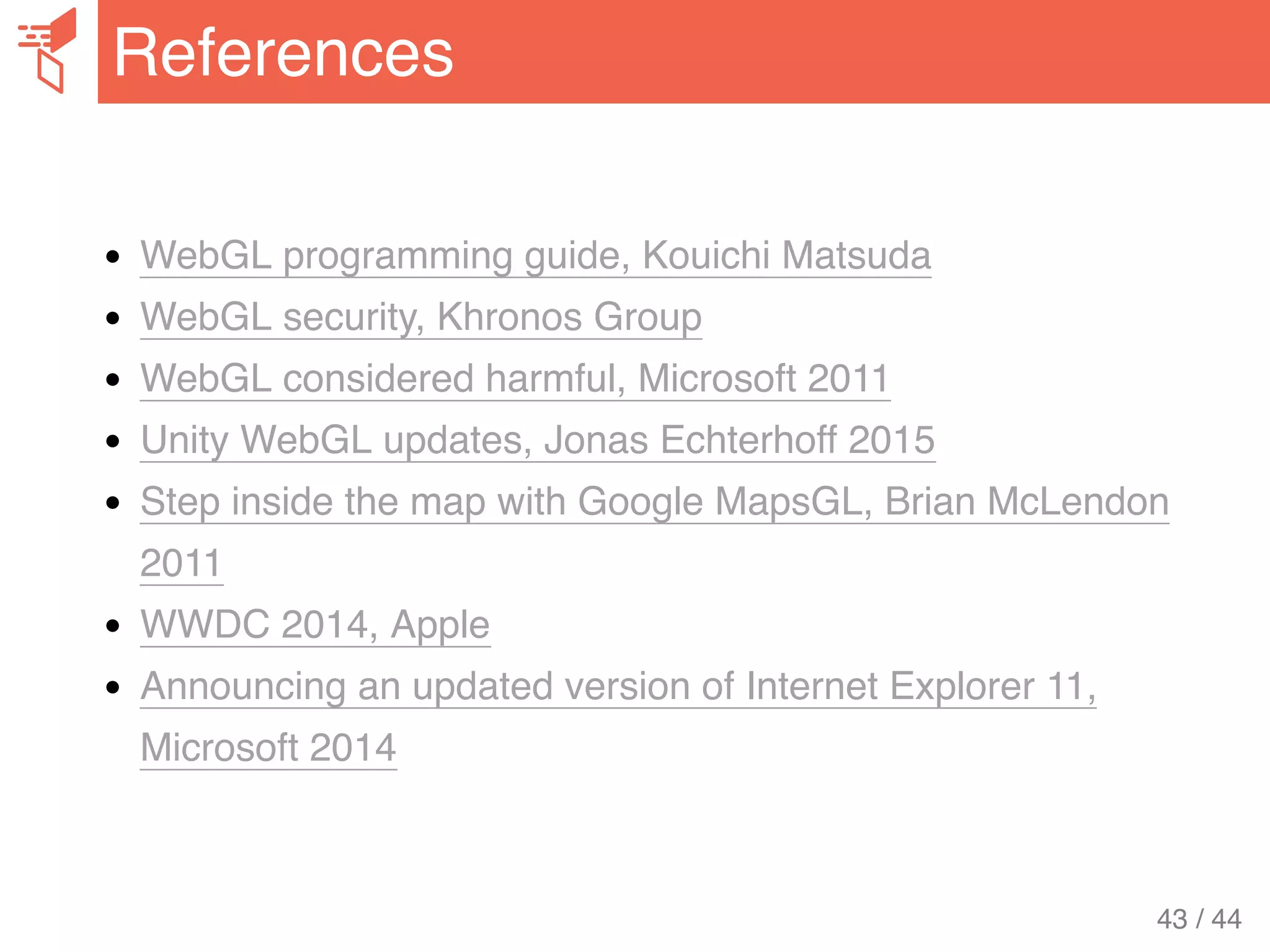 WebGL programming guide, Kouichi Matsuda
WebGL security, Khronos Group
WebGL considered harmful, Microsoft 2011
Unity WebGL updates, Jonas Echterhoff 2015
Step inside the map with Google MapsGL, Brian McLendon
2011
WWDC 2014, Apple
Announcing an updated version of Internet Explorer 11,
Microsoft 2014
References
43 / 44
 