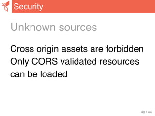 Unknown sources
Cross origin assets are forbidden
Only CORS validated resources
can be loaded
Security
40 / 44
 
