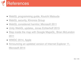 WebGL programming guide, Kouichi Matsuda
WebGL security, Khronos Group
WebGL considered harmful, Microsoft 2011
Unity WebGL updates, Jonas Echterhoff 2015
Step inside the map with Google MapsGL, Brian McLendon
2011
WWDC 2014, Apple
Announcing an updated version of Internet Explorer 11,
Microsoft 2014
References
43 / 44
 