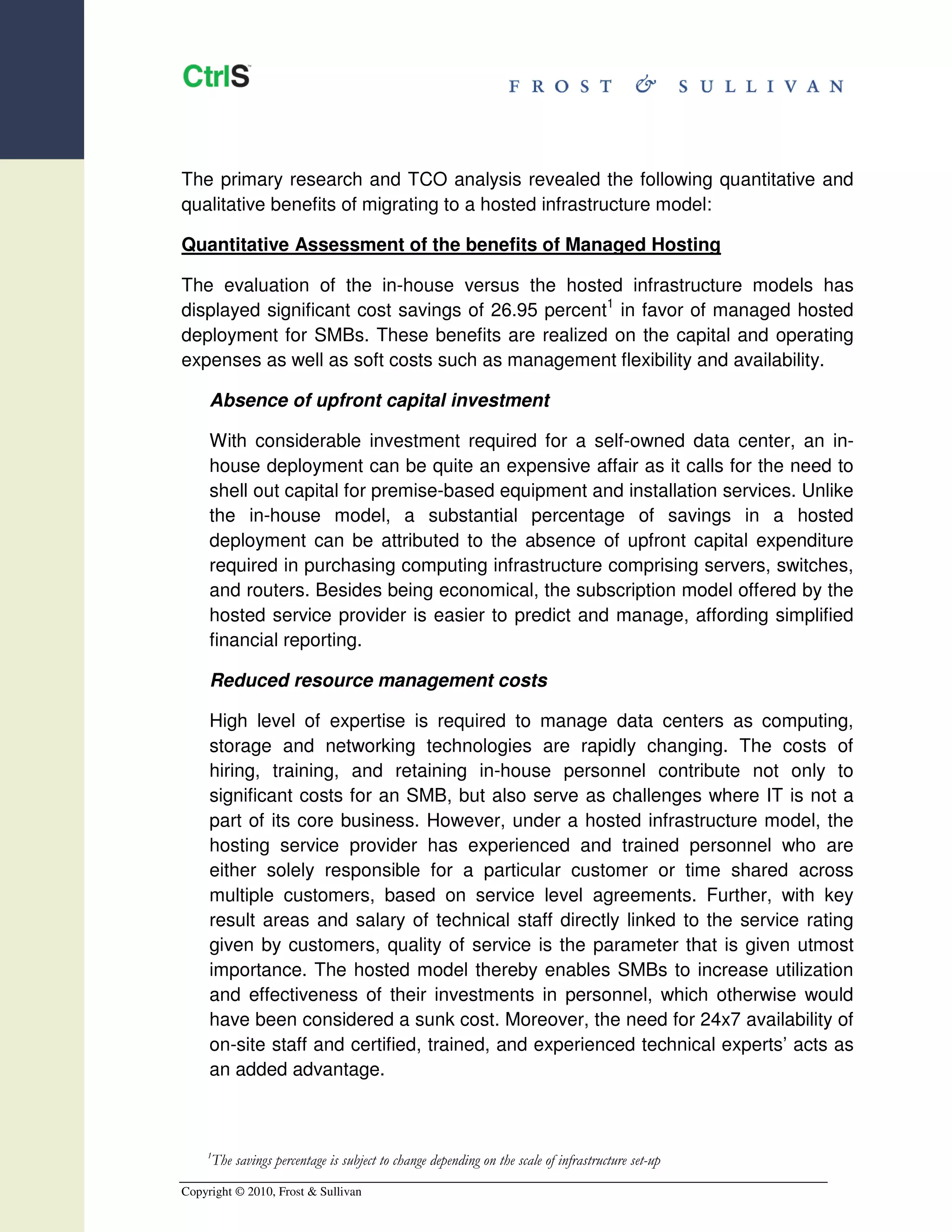 The primary research and TCO analysis revealed the following quantitative and
qualitative benefits of migrating to a hosted infrastructure model:

Quantitative Assessment of the benefits of Managed Hosting

The evaluation of the in-house versus the hosted infrastructure models has
displayed significant cost savings of 26.95 percent1 in favor of managed hosted
deployment for SMBs. These benefits are realized on the capital and operating
expenses as well as soft costs such as management flexibility and availability.

     Absence of upfront capital investment

     With considerable investment required for a self-owned data center, an in-
     house deployment can be quite an expensive affair as it calls for the need to
     shell out capital for premise-based equipment and installation services. Unlike
     the in-house model, a substantial percentage of savings in a hosted
     deployment can be attributed to the absence of upfront capital expenditure
     required in purchasing computing infrastructure comprising servers, switches,
     and routers. Besides being economical, the subscription model offered by the
     hosted service provider is easier to predict and manage, affording simplified
     financial reporting.

     Reduced resource management costs

     High level of expertise is required to manage data centers as computing,
     storage and networking technologies are rapidly changing. The costs of
     hiring, training, and retaining in-house personnel contribute not only to
     significant costs for an SMB, but also serve as challenges where IT is not a
     part of its core business. However, under a hosted infrastructure model, the
     hosting service provider has experienced and trained personnel who are
     either solely responsible for a particular customer or time shared across
     multiple customers, based on service level agreements. Further, with key
     result areas and salary of technical staff directly linked to the service rating
     given by customers, quality of service is the parameter that is given utmost
     importance. The hosted model thereby enables SMBs to increase utilization
     and effectiveness of their investments in personnel, which otherwise would
     have been considered a sunk cost. Moreover, the need for 24x7 availability of
     on-site staff and certified, trained, and experienced technical experts’ acts as
     an added advantage.



    1
     The savings percentage is subject to change depending on the scale of infrastructure set-up
Copyright © 2010, Frost & Sullivan
 