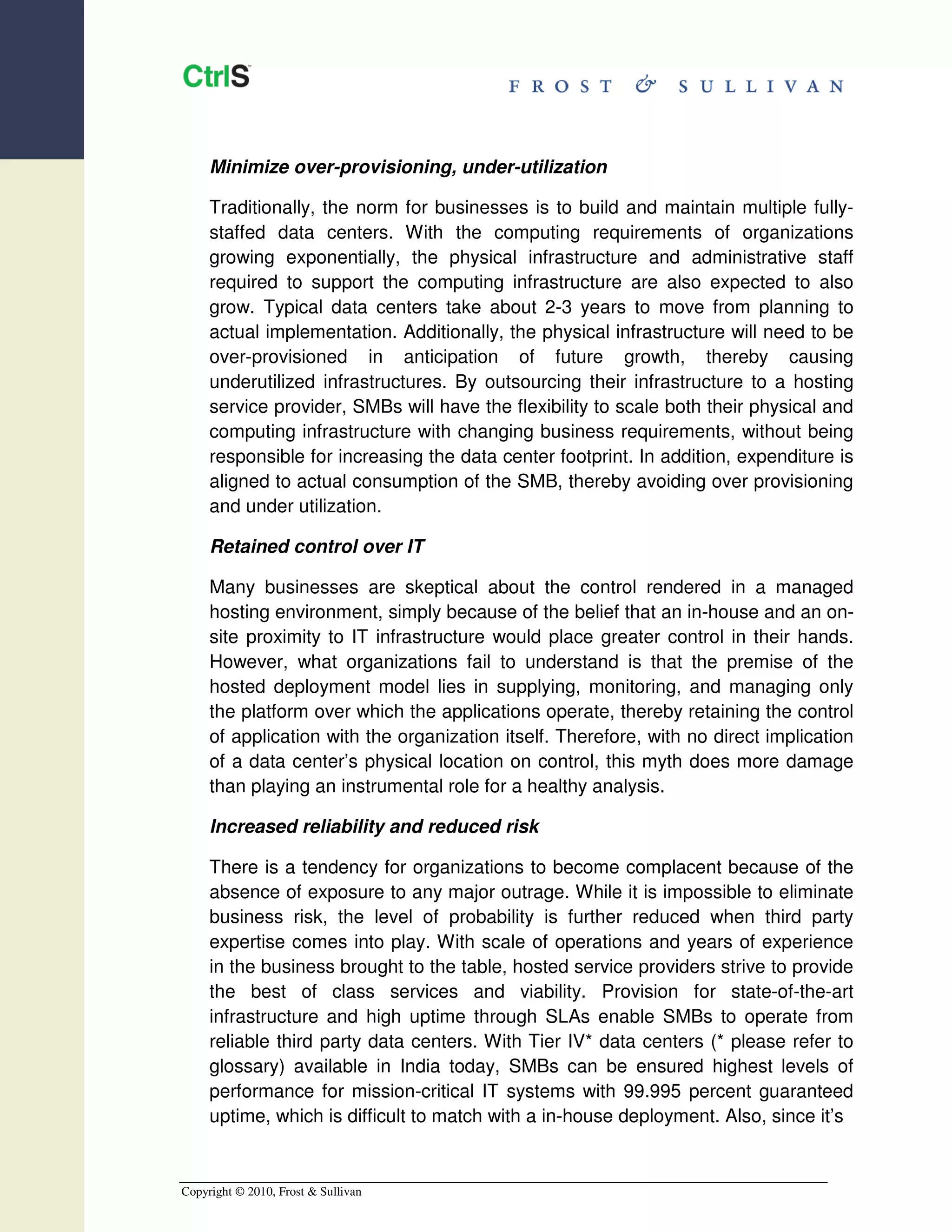 Minimize over-provisioning, under-utilization

     Traditionally, the norm for businesses is to build and maintain multiple fully-
     staffed data centers. With the computing requirements of organizations
     growing exponentially, the physical infrastructure and administrative staff
     required to support the computing infrastructure are also expected to also
     grow. Typical data centers take about 2-3 years to move from planning to
     actual implementation. Additionally, the physical infrastructure will need to be
     over-provisioned in anticipation of future growth, thereby causing
     underutilized infrastructures. By outsourcing their infrastructure to a hosting
     service provider, SMBs will have the flexibility to scale both their physical and
     computing infrastructure with changing business requirements, without being
     responsible for increasing the data center footprint. In addition, expenditure is
     aligned to actual consumption of the SMB, thereby avoiding over provisioning
     and under utilization.

     Retained control over IT

     Many businesses are skeptical about the control rendered in a managed
     hosting environment, simply because of the belief that an in-house and an on-
     site proximity to IT infrastructure would place greater control in their hands.
     However, what organizations fail to understand is that the premise of the
     hosted deployment model lies in supplying, monitoring, and managing only
     the platform over which the applications operate, thereby retaining the control
     of application with the organization itself. Therefore, with no direct implication
     of a data center’s physical location on control, this myth does more damage
     than playing an instrumental role for a healthy analysis.

     Increased reliability and reduced risk

     There is a tendency for organizations to become complacent because of the
     absence of exposure to any major outrage. While it is impossible to eliminate
     business risk, the level of probability is further reduced when third party
     expertise comes into play. With scale of operations and years of experience
     in the business brought to the table, hosted service providers strive to provide
     the best of class services and viability. Provision for state-of-the-art
     infrastructure and high uptime through SLAs enable SMBs to operate from
     reliable third party data centers. With Tier IV* data centers (* please refer to
     glossary) available in India today, SMBs can be ensured highest levels of
     performance for mission-critical IT systems with 99.995 percent guaranteed
     uptime, which is difficult to match with a in-house deployment. Also, since it’s


Copyright © 2010, Frost & Sullivan
 