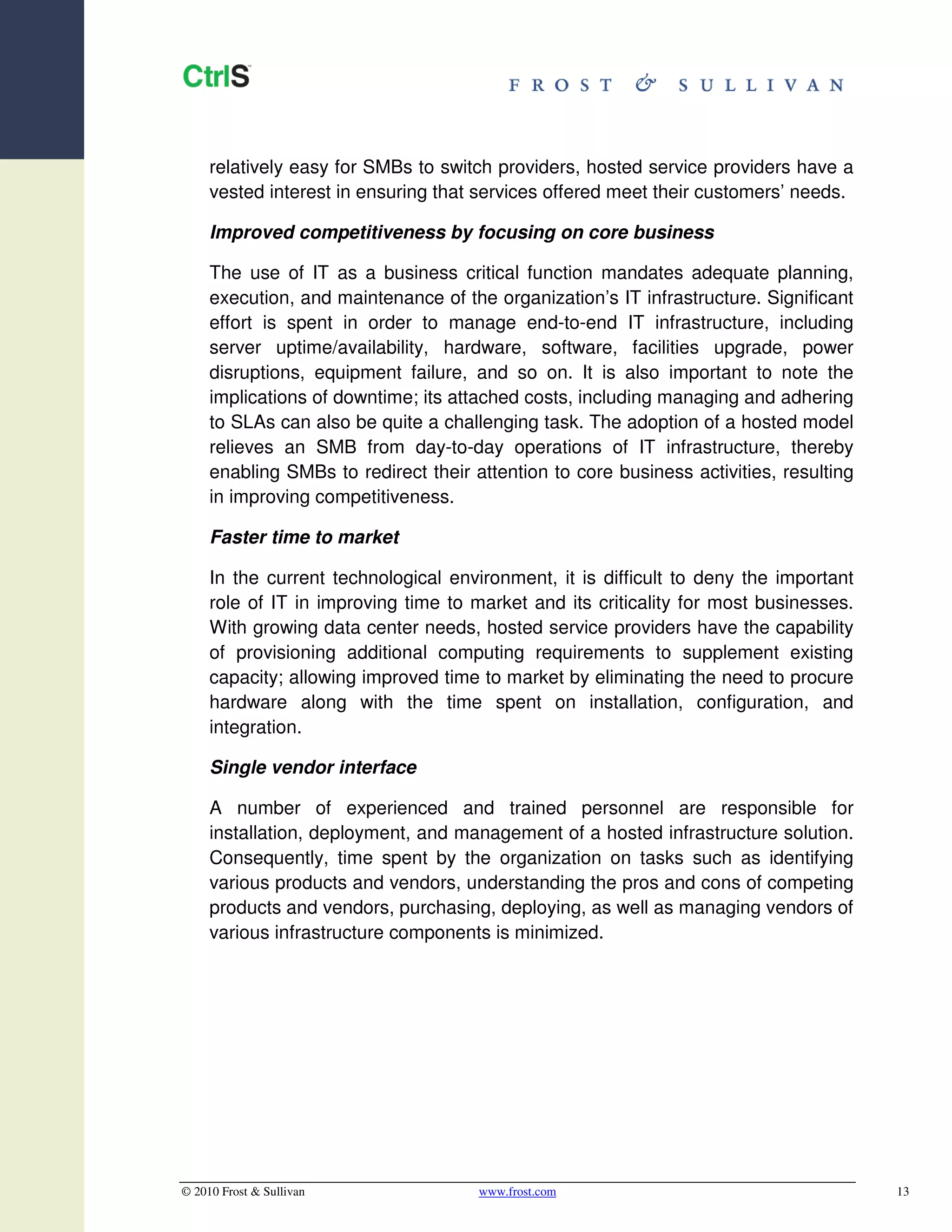 relatively easy for SMBs to switch providers, hosted service providers have a
     vested interest in ensuring that services offered meet their customers’ needs.

     Improved competitiveness by focusing on core business

     The use of IT as a business critical function mandates adequate planning,
     execution, and maintenance of the organization’s IT infrastructure. Significant
     effort is spent in order to manage end-to-end IT infrastructure, including
     server uptime/availability, hardware, software, facilities upgrade, power
     disruptions, equipment failure, and so on. It is also important to note the
     implications of downtime; its attached costs, including managing and adhering
     to SLAs can also be quite a challenging task. The adoption of a hosted model
     relieves an SMB from day-to-day operations of IT infrastructure, thereby
     enabling SMBs to redirect their attention to core business activities, resulting
     in improving competitiveness.

     Faster time to market

     In the current technological environment, it is difficult to deny the important
     role of IT in improving time to market and its criticality for most businesses.
     With growing data center needs, hosted service providers have the capability
     of provisioning additional computing requirements to supplement existing
     capacity; allowing improved time to market by eliminating the need to procure
     hardware along with the time spent on installation, configuration, and
     integration.

     Single vendor interface

     A number of experienced and trained personnel are responsible for
     installation, deployment, and management of a hosted infrastructure solution.
     Consequently, time spent by the organization on tasks such as identifying
     various products and vendors, understanding the pros and cons of competing
     products and vendors, purchasing, deploying, as well as managing vendors of
     various infrastructure components is minimized.




© 2010 Frost & Sullivan               www.frost.com                                     13
 