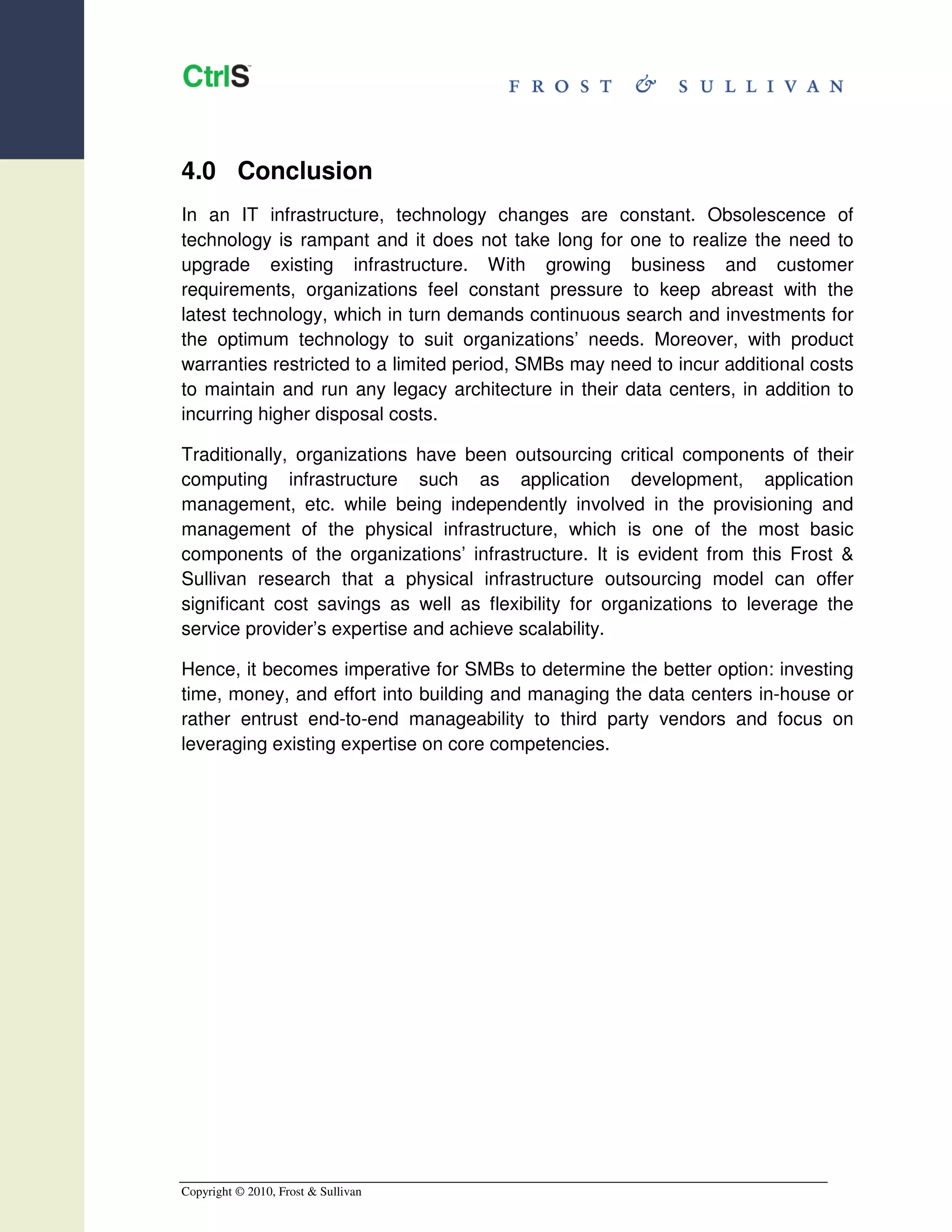 4.0 Conclusion
In an IT infrastructure, technology changes are constant. Obsolescence of
technology is rampant and it does not take long for one to realize the need to
upgrade existing infrastructure. With growing business and customer
requirements, organizations feel constant pressure to keep abreast with the
latest technology, which in turn demands continuous search and investments for
the optimum technology to suit organizations’ needs. Moreover, with product
warranties restricted to a limited period, SMBs may need to incur additional costs
to maintain and run any legacy architecture in their data centers, in addition to
incurring higher disposal costs.

Traditionally, organizations have been outsourcing critical components of their
computing infrastructure such as application development, application
management, etc. while being independently involved in the provisioning and
management of the physical infrastructure, which is one of the most basic
components of the organizations’ infrastructure. It is evident from this Frost &
Sullivan research that a physical infrastructure outsourcing model can offer
significant cost savings as well as flexibility for organizations to leverage the
service provider’s expertise and achieve scalability.

Hence, it becomes imperative for SMBs to determine the better option: investing
time, money, and effort into building and managing the data centers in-house or
rather entrust end-to-end manageability to third party vendors and focus on
leveraging existing expertise on core competencies.




Copyright © 2010, Frost & Sullivan
 