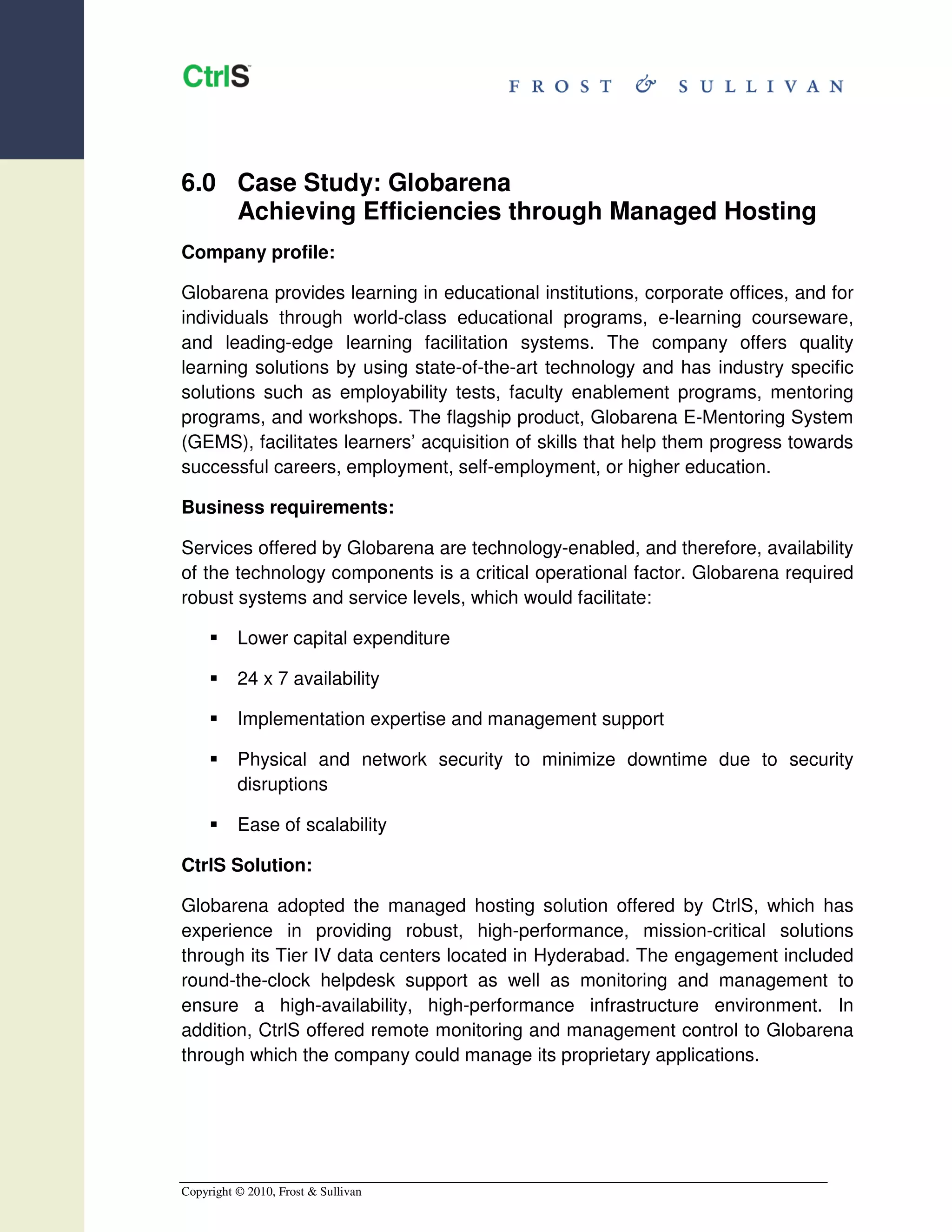 6.0 Case Study: Globarena
    Achieving Efficiencies through Managed Hosting
Company profile:

Globarena provides learning in educational institutions, corporate offices, and for
individuals through world-class educational programs, e-learning courseware,
and leading-edge learning facilitation systems. The company offers quality
learning solutions by using state-of-the-art technology and has industry specific
solutions such as employability tests, faculty enablement programs, mentoring
programs, and workshops. The flagship product, Globarena E-Mentoring System
(GEMS), facilitates learners’ acquisition of skills that help them progress towards
successful careers, employment, self-employment, or higher education.

Business requirements:

Services offered by Globarena are technology-enabled, and therefore, availability
of the technology components is a critical operational factor. Globarena required
robust systems and service levels, which would facilitate:

          Lower capital expenditure

          24 x 7 availability

          Implementation expertise and management support

          Physical and network security to minimize downtime due to security
          disruptions

          Ease of scalability

CtrlS Solution:

Globarena adopted the managed hosting solution offered by CtrlS, which has
experience in providing robust, high-performance, mission-critical solutions
through its Tier IV data centers located in Hyderabad. The engagement included
round-the-clock helpdesk support as well as monitoring and management to
ensure a high-availability, high-performance infrastructure environment. In
addition, CtrlS offered remote monitoring and management control to Globarena
through which the company could manage its proprietary applications.




Copyright © 2010, Frost & Sullivan
 