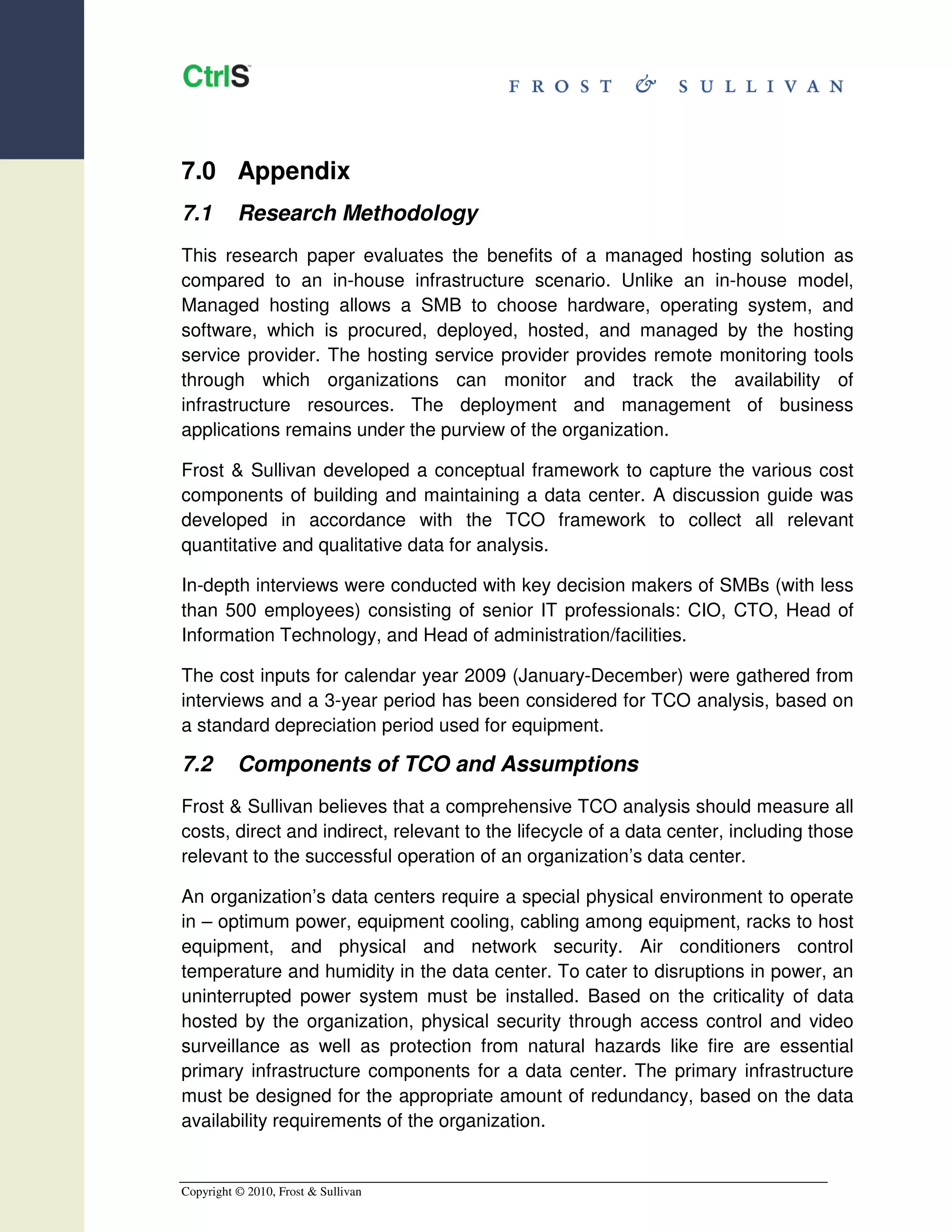 7.0 Appendix
7.1       Research Methodology
This research paper evaluates the benefits of a managed hosting solution as
compared to an in-house infrastructure scenario. Unlike an in-house model,
Managed hosting allows a SMB to choose hardware, operating system, and
software, which is procured, deployed, hosted, and managed by the hosting
service provider. The hosting service provider provides remote monitoring tools
through which organizations can monitor and track the availability of
infrastructure resources. The deployment and management of business
applications remains under the purview of the organization.

Frost & Sullivan developed a conceptual framework to capture the various cost
components of building and maintaining a data center. A discussion guide was
developed in accordance with the TCO framework to collect all relevant
quantitative and qualitative data for analysis.

In-depth interviews were conducted with key decision makers of SMBs (with less
than 500 employees) consisting of senior IT professionals: CIO, CTO, Head of
Information Technology, and Head of administration/facilities.

The cost inputs for calendar year 2009 (January-December) were gathered from
interviews and a 3-year period has been considered for TCO analysis, based on
a standard depreciation period used for equipment.

7.2       Components of TCO and Assumptions
Frost & Sullivan believes that a comprehensive TCO analysis should measure all
costs, direct and indirect, relevant to the lifecycle of a data center, including those
relevant to the successful operation of an organization’s data center.

An organization’s data centers require a special physical environment to operate
in – optimum power, equipment cooling, cabling among equipment, racks to host
equipment, and physical and network security. Air conditioners control
temperature and humidity in the data center. To cater to disruptions in power, an
uninterrupted power system must be installed. Based on the criticality of data
hosted by the organization, physical security through access control and video
surveillance as well as protection from natural hazards like fire are essential
primary infrastructure components for a data center. The primary infrastructure
must be designed for the appropriate amount of redundancy, based on the data
availability requirements of the organization.


Copyright © 2010, Frost & Sullivan
 