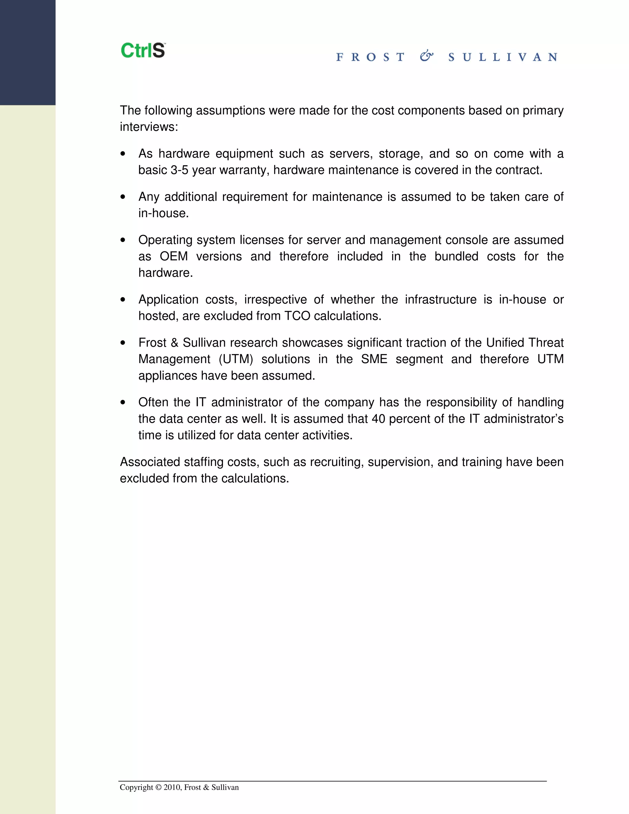 The following assumptions were made for the cost components based on primary
interviews:

•    As hardware equipment such as servers, storage, and so on come with a
     basic 3-5 year warranty, hardware maintenance is covered in the contract.

•    Any additional requirement for maintenance is assumed to be taken care of
     in-house.

•    Operating system licenses for server and management console are assumed
     as OEM versions and therefore included in the bundled costs for the
     hardware.

•    Application costs, irrespective of whether the infrastructure is in-house or
     hosted, are excluded from TCO calculations.

•    Frost & Sullivan research showcases significant traction of the Unified Threat
     Management (UTM) solutions in the SME segment and therefore UTM
     appliances have been assumed.

•    Often the IT administrator of the company has the responsibility of handling
     the data center as well. It is assumed that 40 percent of the IT administrator’s
     time is utilized for data center activities.

Associated staffing costs, such as recruiting, supervision, and training have been
excluded from the calculations.




Copyright © 2010, Frost & Sullivan
 