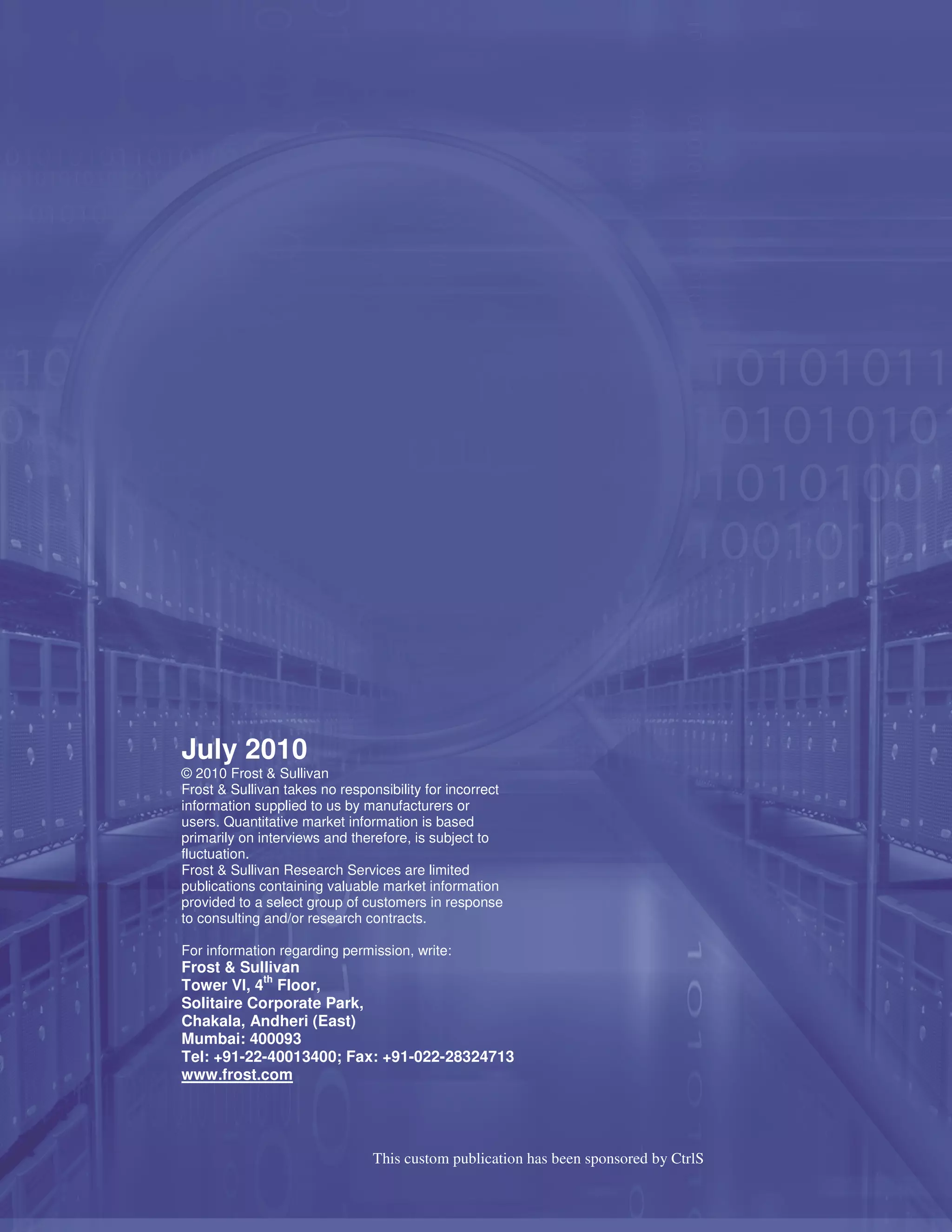 July 2010
© 2010 Frost & Sullivan
Frost & Sullivan takes no responsibility for incorrect
information supplied to us by manufacturers or
users. Quantitative market information is based
primarily on interviews and therefore, is subject to
fluctuation.
Frost & Sullivan Research Services are limited
publications containing valuable market information
provided to a select group of customers in response
to consulting and/or research contracts.

For information regarding permission, write:
Frost & Sullivan
            th
Tower VI, 4 Floor,
Solitaire Corporate Park,
Chakala, Andheri (East)
Mumbai: 400093
Tel: +91-22-40013400; Fax: +91-022-28324713
www.frost.com




                                This custom publication has been sponsored by CtrlS

© 2010 Frost & Sullivan                          www.frost.com                        23
 