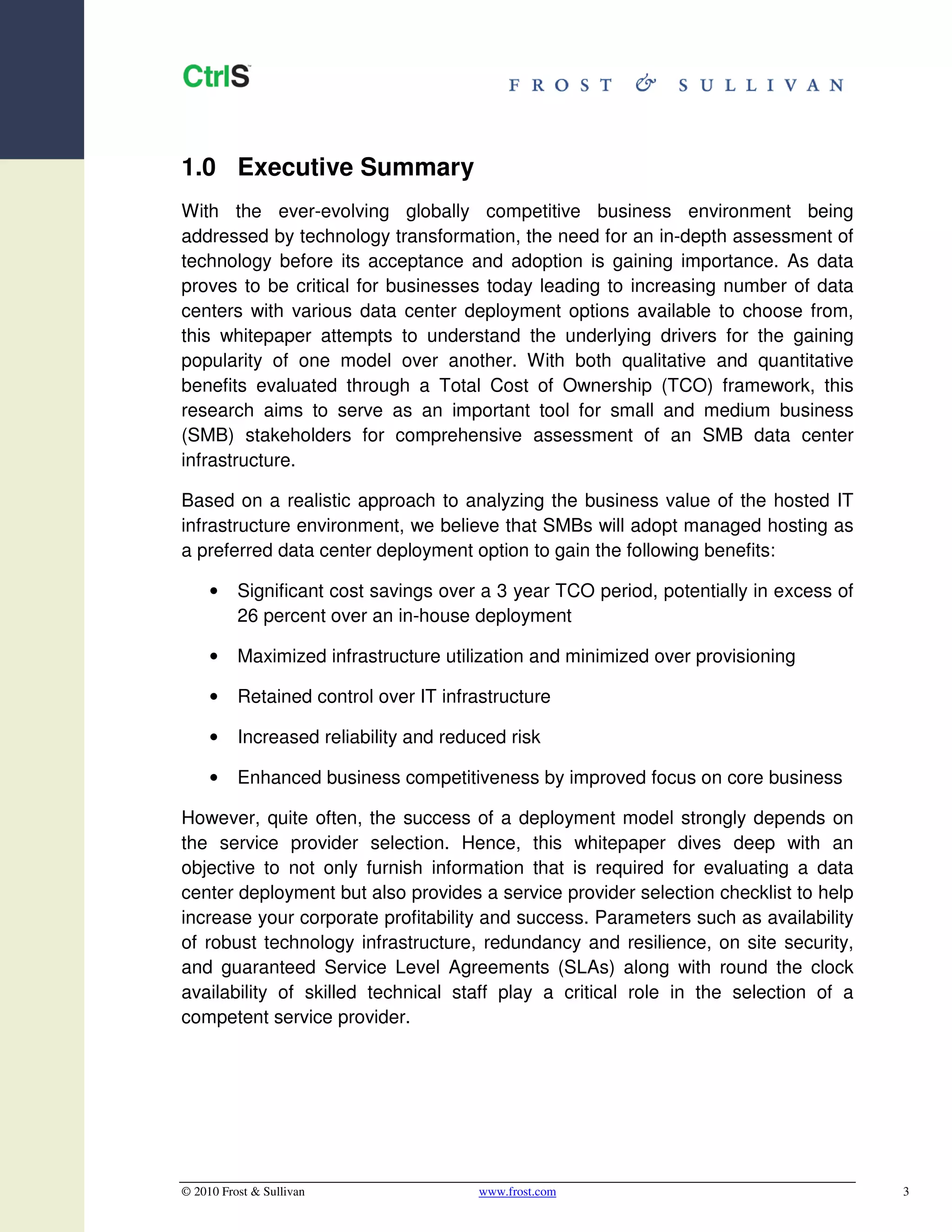 1.0 Executive Summary
With the ever-evolving globally competitive business environment being
addressed by technology transformation, the need for an in-depth assessment of
technology before its acceptance and adoption is gaining importance. As data
proves to be critical for businesses today leading to increasing number of data
centers with various data center deployment options available to choose from,
this whitepaper attempts to understand the underlying drivers for the gaining
popularity of one model over another. With both qualitative and quantitative
benefits evaluated through a Total Cost of Ownership (TCO) framework, this
research aims to serve as an important tool for small and medium business
(SMB) stakeholders for comprehensive assessment of an SMB data center
infrastructure.

Based on a realistic approach to analyzing the business value of the hosted IT
infrastructure environment, we believe that SMBs will adopt managed hosting as
a preferred data center deployment option to gain the following benefits:

     •    Significant cost savings over a 3 year TCO period, potentially in excess of
          26 percent over an in-house deployment

     •    Maximized infrastructure utilization and minimized over provisioning

     •    Retained control over IT infrastructure

     •    Increased reliability and reduced risk

     •    Enhanced business competitiveness by improved focus on core business

However, quite often, the success of a deployment model strongly depends on
the service provider selection. Hence, this whitepaper dives deep with an
objective to not only furnish information that is required for evaluating a data
center deployment but also provides a service provider selection checklist to help
increase your corporate profitability and success. Parameters such as availability
of robust technology infrastructure, redundancy and resilience, on site security,
and guaranteed Service Level Agreements (SLAs) along with round the clock
availability of skilled technical staff play a critical role in the selection of a
competent service provider.




© 2010 Frost & Sullivan                 www.frost.com                                   3
 