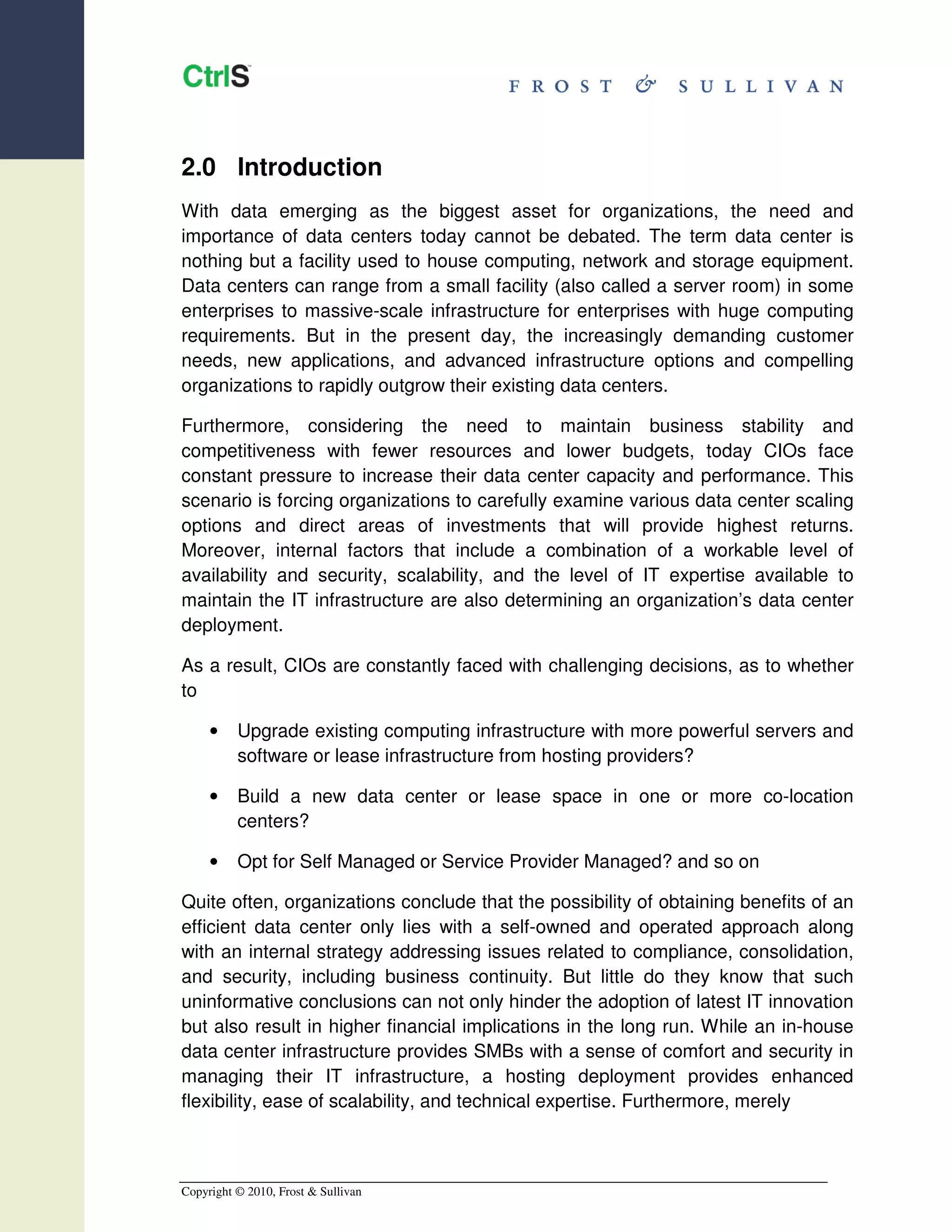 2.0 Introduction
With data emerging as the biggest asset for organizations, the need and
importance of data centers today cannot be debated. The term data center is
nothing but a facility used to house computing, network and storage equipment.
Data centers can range from a small facility (also called a server room) in some
enterprises to massive-scale infrastructure for enterprises with huge computing
requirements. But in the present day, the increasingly demanding customer
needs, new applications, and advanced infrastructure options and compelling
organizations to rapidly outgrow their existing data centers.

Furthermore, considering the need to maintain business stability and
competitiveness with fewer resources and lower budgets, today CIOs face
constant pressure to increase their data center capacity and performance. This
scenario is forcing organizations to carefully examine various data center scaling
options and direct areas of investments that will provide highest returns.
Moreover, internal factors that include a combination of a workable level of
availability and security, scalability, and the level of IT expertise available to
maintain the IT infrastructure are also determining an organization’s data center
deployment.

As a result, CIOs are constantly faced with challenging decisions, as to whether
to

     •    Upgrade existing computing infrastructure with more powerful servers and
          software or lease infrastructure from hosting providers?

     •    Build a new data center or lease space in one or more co-location
          centers?

     •    Opt for Self Managed or Service Provider Managed? and so on

Quite often, organizations conclude that the possibility of obtaining benefits of an
efficient data center only lies with a self-owned and operated approach along
with an internal strategy addressing issues related to compliance, consolidation,
and security, including business continuity. But little do they know that such
uninformative conclusions can not only hinder the adoption of latest IT innovation
but also result in higher financial implications in the long run. While an in-house
data center infrastructure provides SMBs with a sense of comfort and security in
managing their IT infrastructure, a hosting deployment provides enhanced
flexibility, ease of scalability, and technical expertise. Furthermore, merely



Copyright © 2010, Frost & Sullivan
 