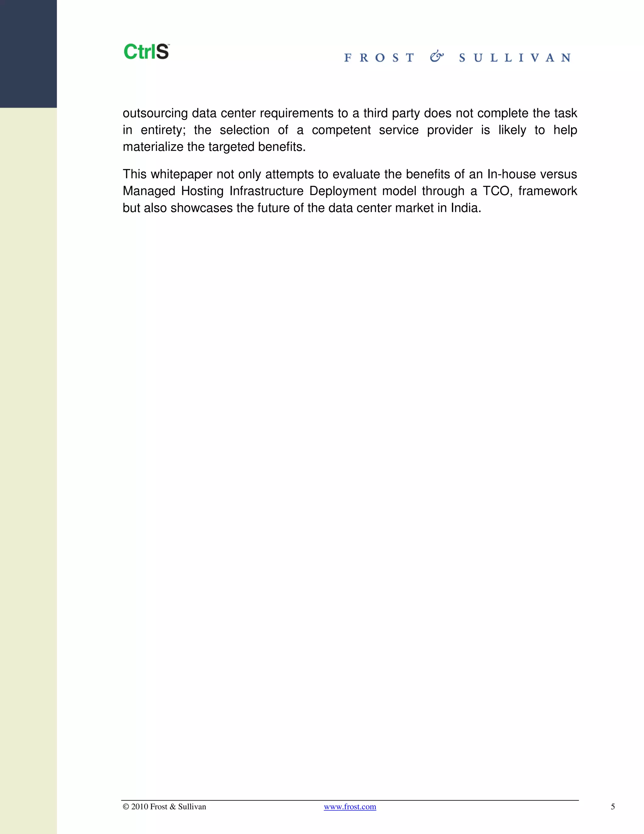 outsourcing data center requirements to a third party does not complete the task
in entirety; the selection of a competent service provider is likely to help
materialize the targeted benefits.

This whitepaper not only attempts to evaluate the benefits of an In-house versus
Managed Hosting Infrastructure Deployment model through a TCO, framework
but also showcases the future of the data center market in India.




© 2010 Frost & Sullivan            www.frost.com                                   5
 