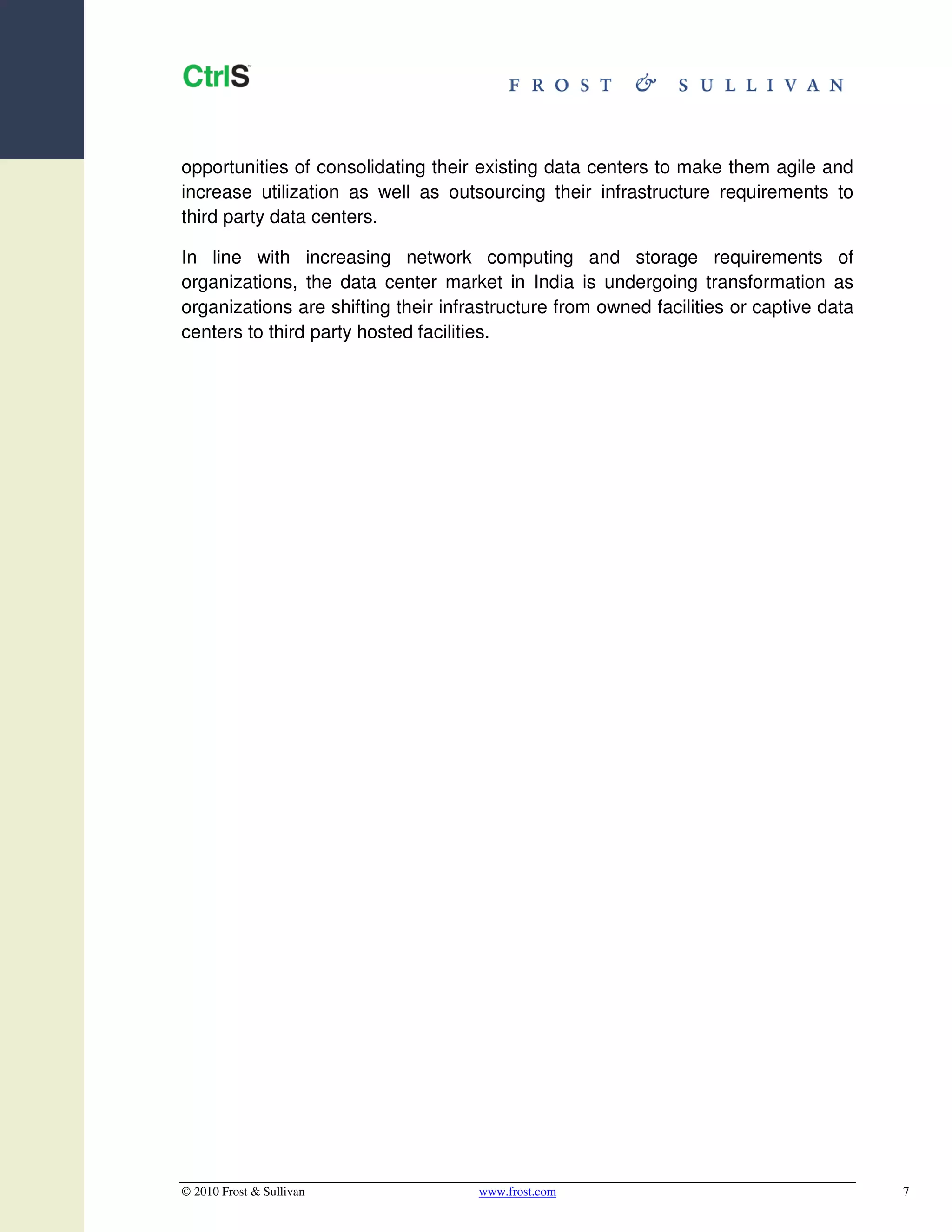 opportunities of consolidating their existing data centers to make them agile and
increase utilization as well as outsourcing their infrastructure requirements to
third party data centers.

In line with increasing network computing and storage requirements of
organizations, the data center market in India is undergoing transformation as
organizations are shifting their infrastructure from owned facilities or captive data
centers to third party hosted facilities.




© 2010 Frost & Sullivan              www.frost.com                                      7
 