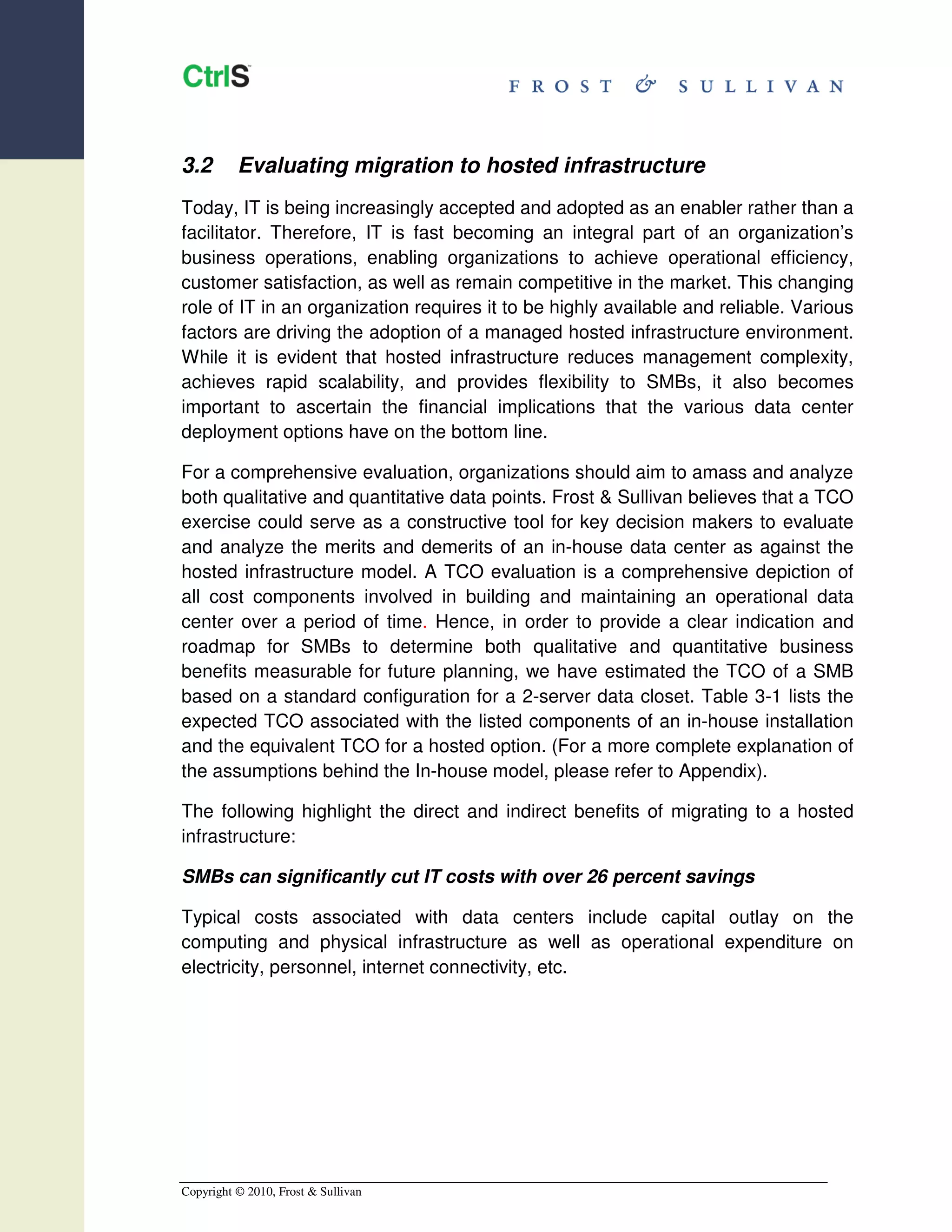 3.2       Evaluating migration to hosted infrastructure
Today, IT is being increasingly accepted and adopted as an enabler rather than a
facilitator. Therefore, IT is fast becoming an integral part of an organization’s
business operations, enabling organizations to achieve operational efficiency,
customer satisfaction, as well as remain competitive in the market. This changing
role of IT in an organization requires it to be highly available and reliable. Various
factors are driving the adoption of a managed hosted infrastructure environment.
While it is evident that hosted infrastructure reduces management complexity,
achieves rapid scalability, and provides flexibility to SMBs, it also becomes
important to ascertain the financial implications that the various data center
deployment options have on the bottom line.

For a comprehensive evaluation, organizations should aim to amass and analyze
both qualitative and quantitative data points. Frost & Sullivan believes that a TCO
exercise could serve as a constructive tool for key decision makers to evaluate
and analyze the merits and demerits of an in-house data center as against the
hosted infrastructure model. A TCO evaluation is a comprehensive depiction of
all cost components involved in building and maintaining an operational data
center over a period of time. Hence, in order to provide a clear indication and
roadmap for SMBs to determine both qualitative and quantitative business
benefits measurable for future planning, we have estimated the TCO of a SMB
based on a standard configuration for a 2-server data closet. Table 3-1 lists the
expected TCO associated with the listed components of an in-house installation
and the equivalent TCO for a hosted option. (For a more complete explanation of
the assumptions behind the In-house model, please refer to Appendix).

The following highlight the direct and indirect benefits of migrating to a hosted
infrastructure:

SMBs can significantly cut IT costs with over 26 percent savings

Typical costs associated with data centers include capital outlay on the
computing and physical infrastructure as well as operational expenditure on
electricity, personnel, internet connectivity, etc.




Copyright © 2010, Frost & Sullivan
 