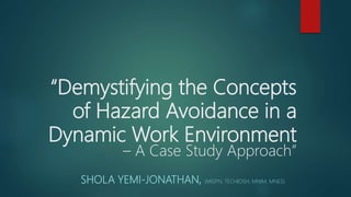 “Demystifying the Concepts
of Hazard Avoidance in a
Dynamic Work Environment
– A Case Study Approach”
SHOLA YEMI-JONATHAN, (MISPN, TECHIOSH, MNIM, MNES)
 