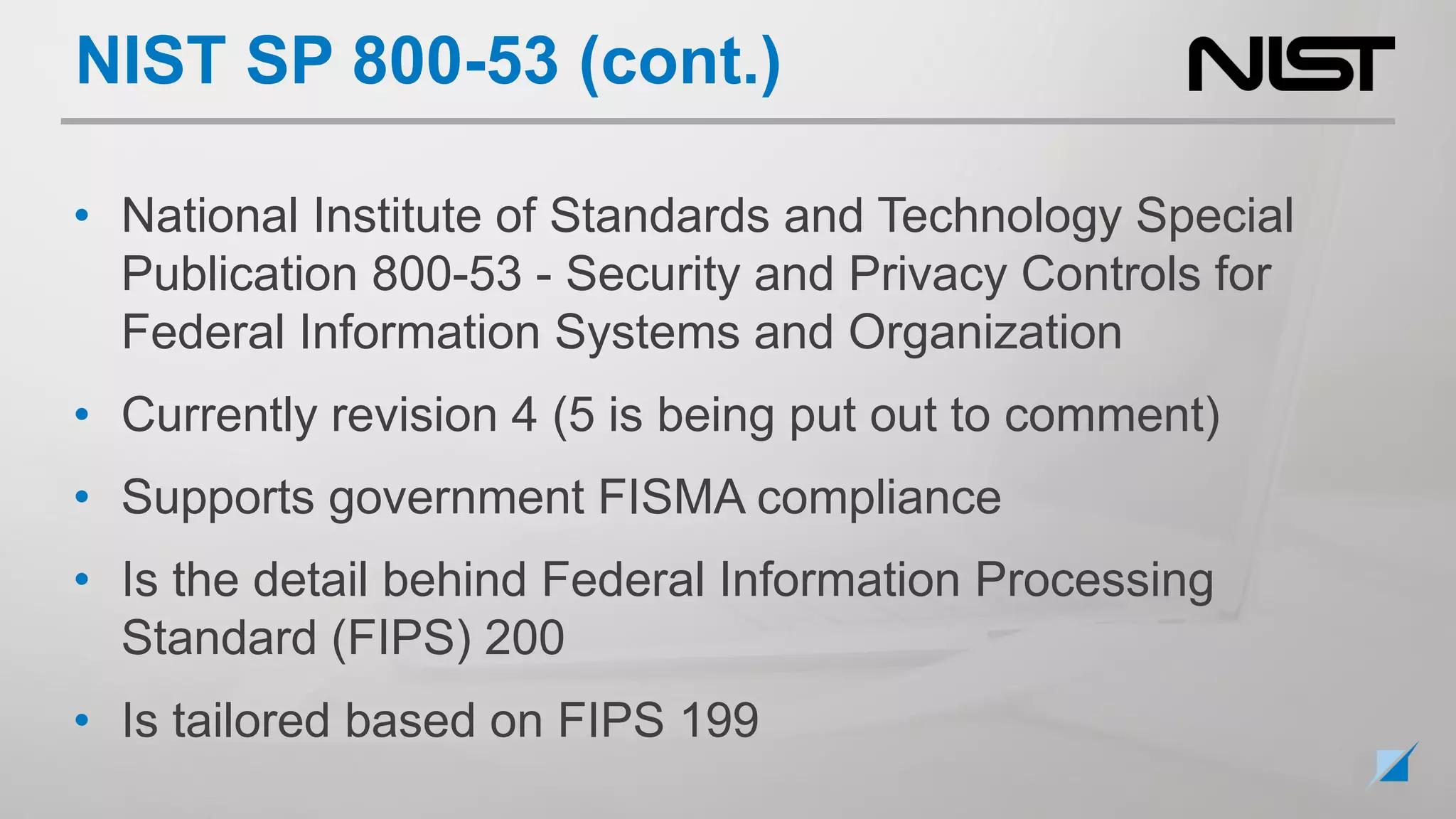 • National Institute of Standards and Technology Special
Publication 800-53 - Security and Privacy Controls for
Federal Information Systems and Organization
• Currently revision 4 (5 is being put out to comment)
• Supports government FISMA compliance
• Is the detail behind Federal Information Processing
Standard (FIPS) 200
• Is tailored based on FIPS 199
NIST SP 800-53 (cont.)
 