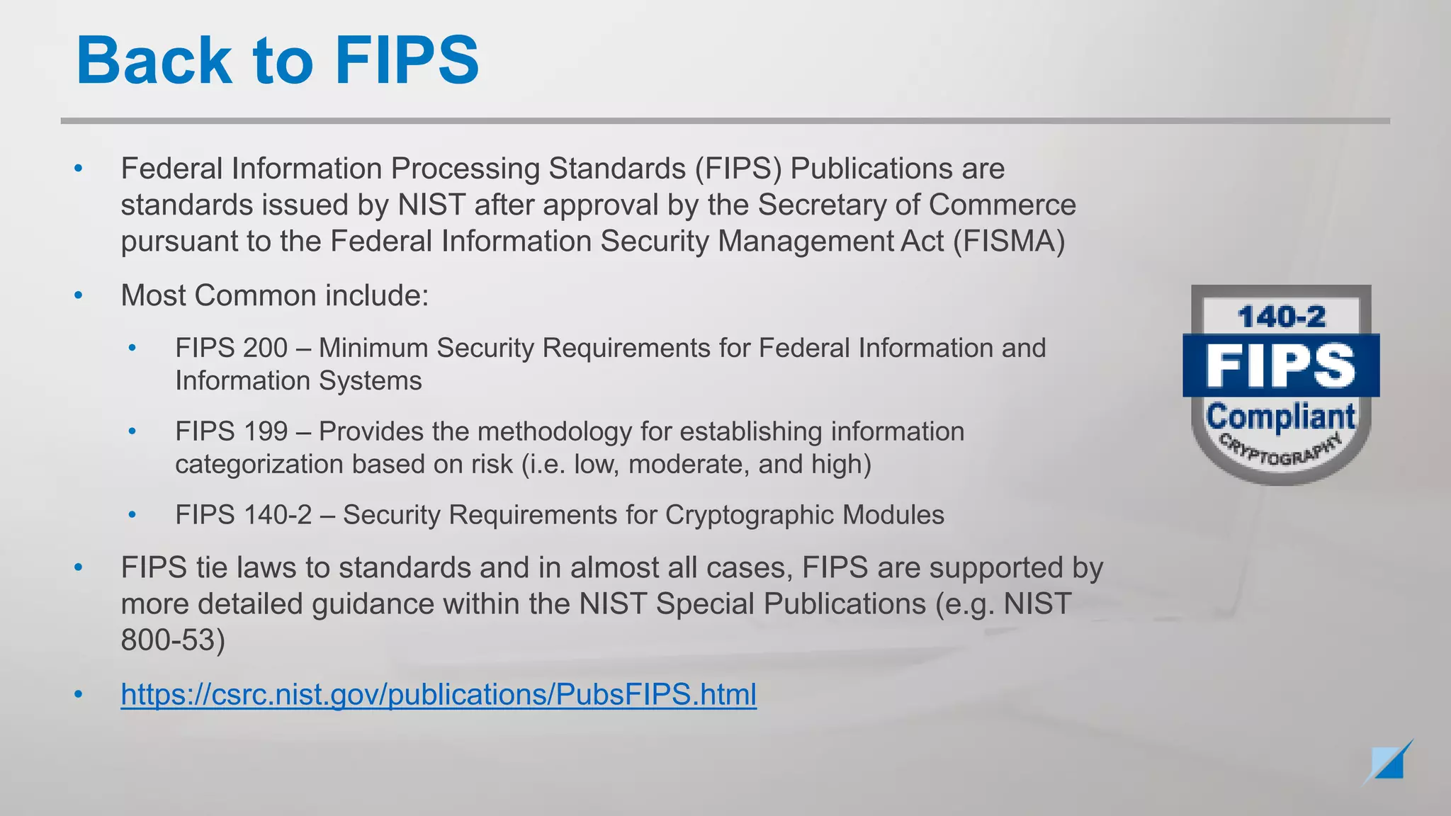 • Federal Information Processing Standards (FIPS) Publications are
standards issued by NIST after approval by the Secretary of Commerce
pursuant to the Federal Information Security Management Act (FISMA)
• Most Common include:
• FIPS 200 – Minimum Security Requirements for Federal Information and
Information Systems
• FIPS 199 – Provides the methodology for establishing information
categorization based on risk (i.e. low, moderate, and high)
• FIPS 140-2 – Security Requirements for Cryptographic Modules
• FIPS tie laws to standards and in almost all cases, FIPS are supported by
more detailed guidance within the NIST Special Publications (e.g. NIST
800-53)
• https://csrc.nist.gov/publications/PubsFIPS.html
Back to FIPS
 