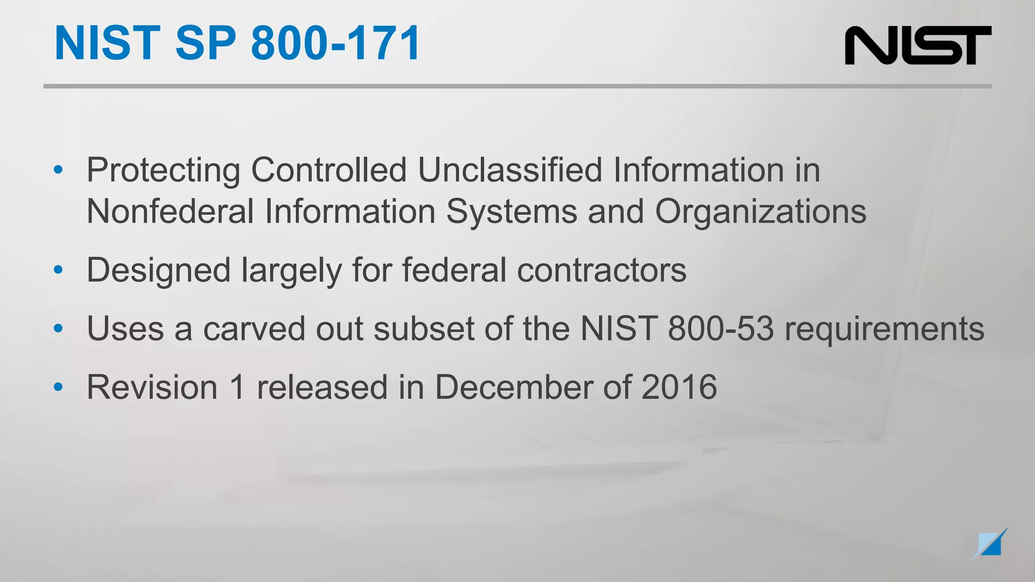 NIST SP 800-171
• Protecting Controlled Unclassified Information in
Nonfederal Information Systems and Organizations
• Designed largely for federal contractors
• Uses a carved out subset of the NIST 800-53 requirements
• Revision 1 released in December of 2016
 