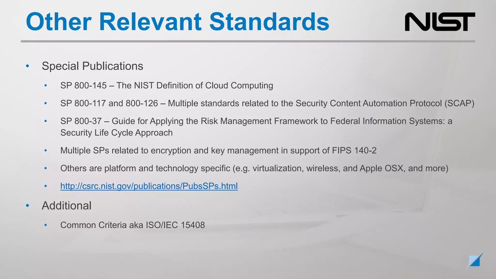 Other Relevant Standards
• Special Publications
• SP 800-145 – The NIST Definition of Cloud Computing
• SP 800-117 and 800-126 – Multiple standards related to the Security Content Automation Protocol (SCAP)
• SP 800-37 – Guide for Applying the Risk Management Framework to Federal Information Systems: a
Security Life Cycle Approach
• Multiple SPs related to encryption and key management in support of FIPS 140-2
• Others are platform and technology specific (e.g. virtualization, wireless, and Apple OSX, and more)
• http://csrc.nist.gov/publications/PubsSPs.html
• Additional
• Common Criteria aka ISO/IEC 15408
 