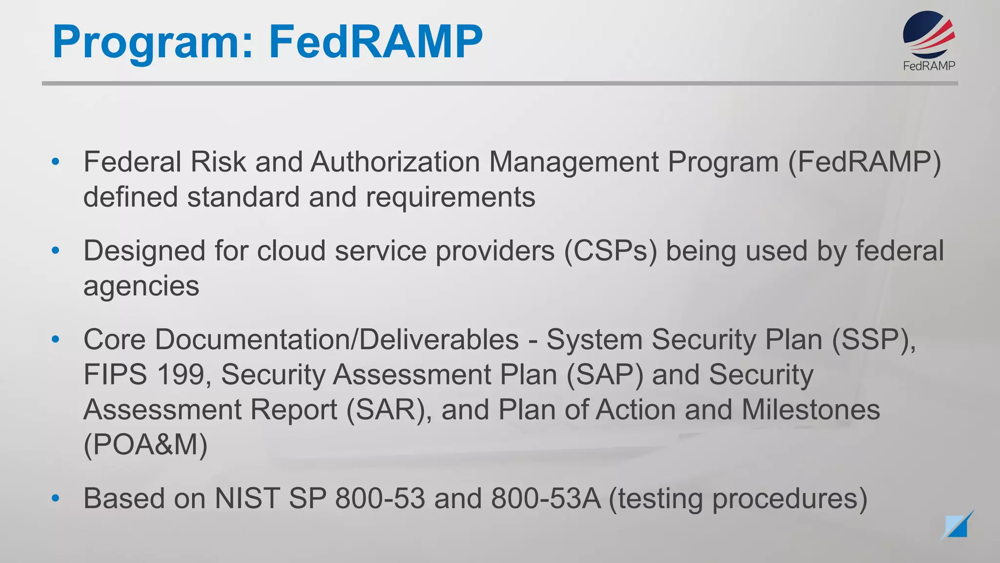 • Federal Risk and Authorization Management Program (FedRAMP)
defined standard and requirements
• Designed for cloud service providers (CSPs) being used by federal
agencies
• Core Documentation/Deliverables - System Security Plan (SSP),
FIPS 199, Security Assessment Plan (SAP) and Security
Assessment Report (SAR), and Plan of Action and Milestones
(POA&M)
• Based on NIST SP 800-53 and 800-53A (testing procedures)
Program: FedRAMP
 