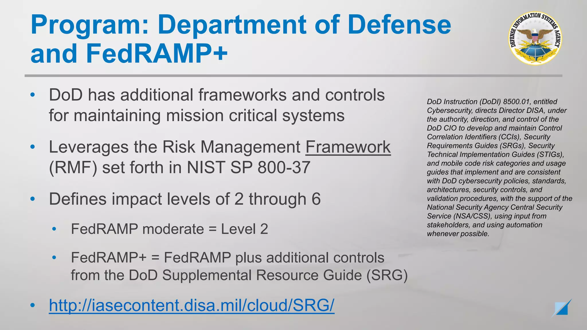 • DoD has additional frameworks and controls
for maintaining mission critical systems
• Leverages the Risk Management Framework
(RMF) set forth in NIST SP 800-37
• Defines impact levels of 2 through 6
• FedRAMP moderate = Level 2
• FedRAMP+ = FedRAMP plus additional controls
from the DoD Supplemental Resource Guide (SRG)
• http://iasecontent.disa.mil/cloud/SRG/
DoD Instruction (DoDI) 8500.01, entitled
Cybersecurity, directs Director DISA, under
the authority, direction, and control of the
DoD CIO to develop and maintain Control
Correlation Identifiers (CCIs), Security
Requirements Guides (SRGs), Security
Technical Implementation Guides (STIGs),
and mobile code risk categories and usage
guides that implement and are consistent
with DoD cybersecurity policies, standards,
architectures, security controls, and
validation procedures, with the support of the
National Security Agency Central Security
Service (NSA/CSS), using input from
stakeholders, and using automation
whenever possible.
Program: Department of Defense
and FedRAMP+
 