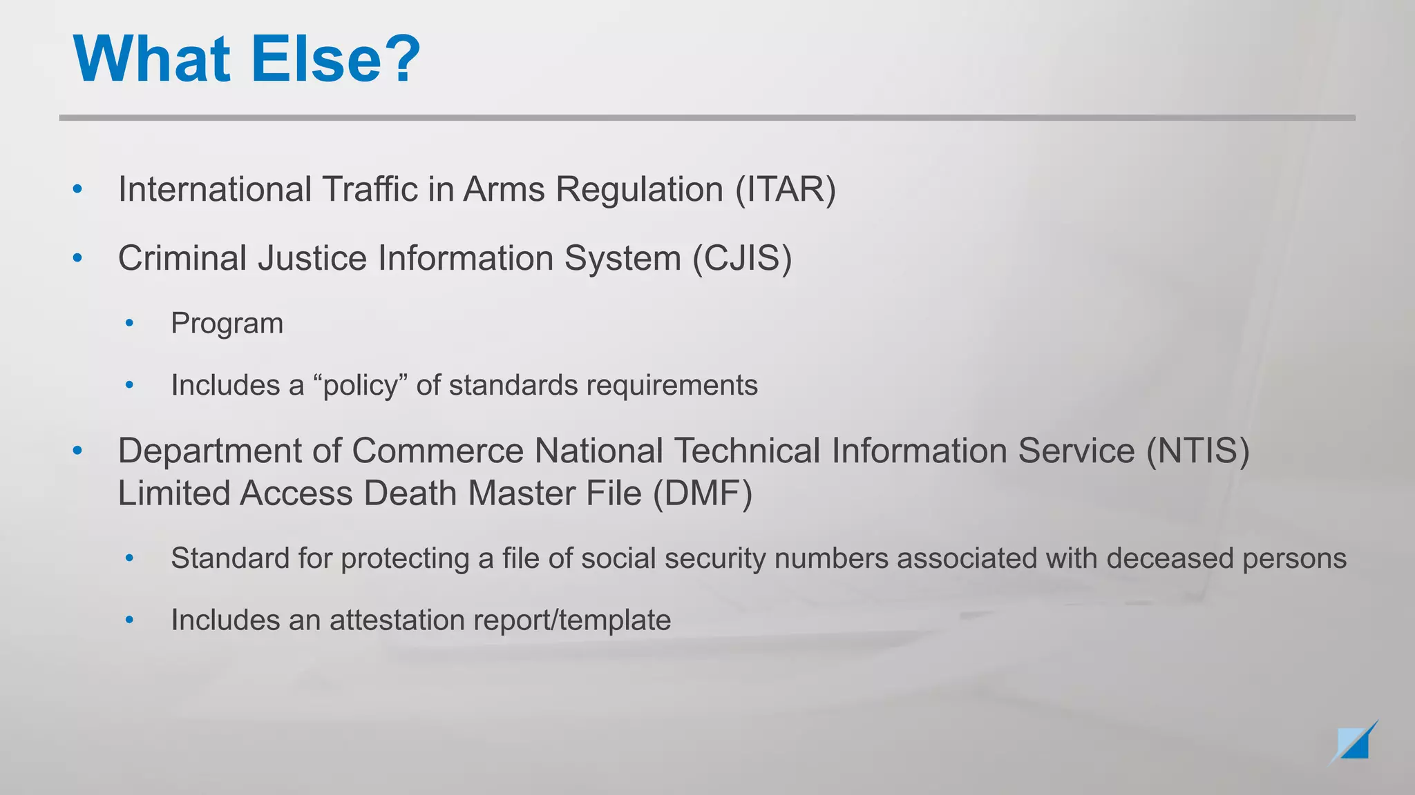 • International Traffic in Arms Regulation (ITAR)
• Criminal Justice Information System (CJIS)
• Program
• Includes a “policy” of standards requirements
• Department of Commerce National Technical Information Service (NTIS)
Limited Access Death Master File (DMF)
• Standard for protecting a file of social security numbers associated with deceased persons
• Includes an attestation report/template
What Else?
 