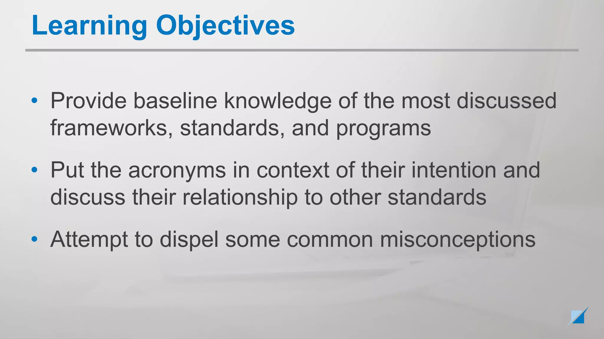 • Provide baseline knowledge of the most discussed
frameworks, standards, and programs
• Put the acronyms in context of their intention and
discuss their relationship to other standards
• Attempt to dispel some common misconceptions
Learning Objectives
 