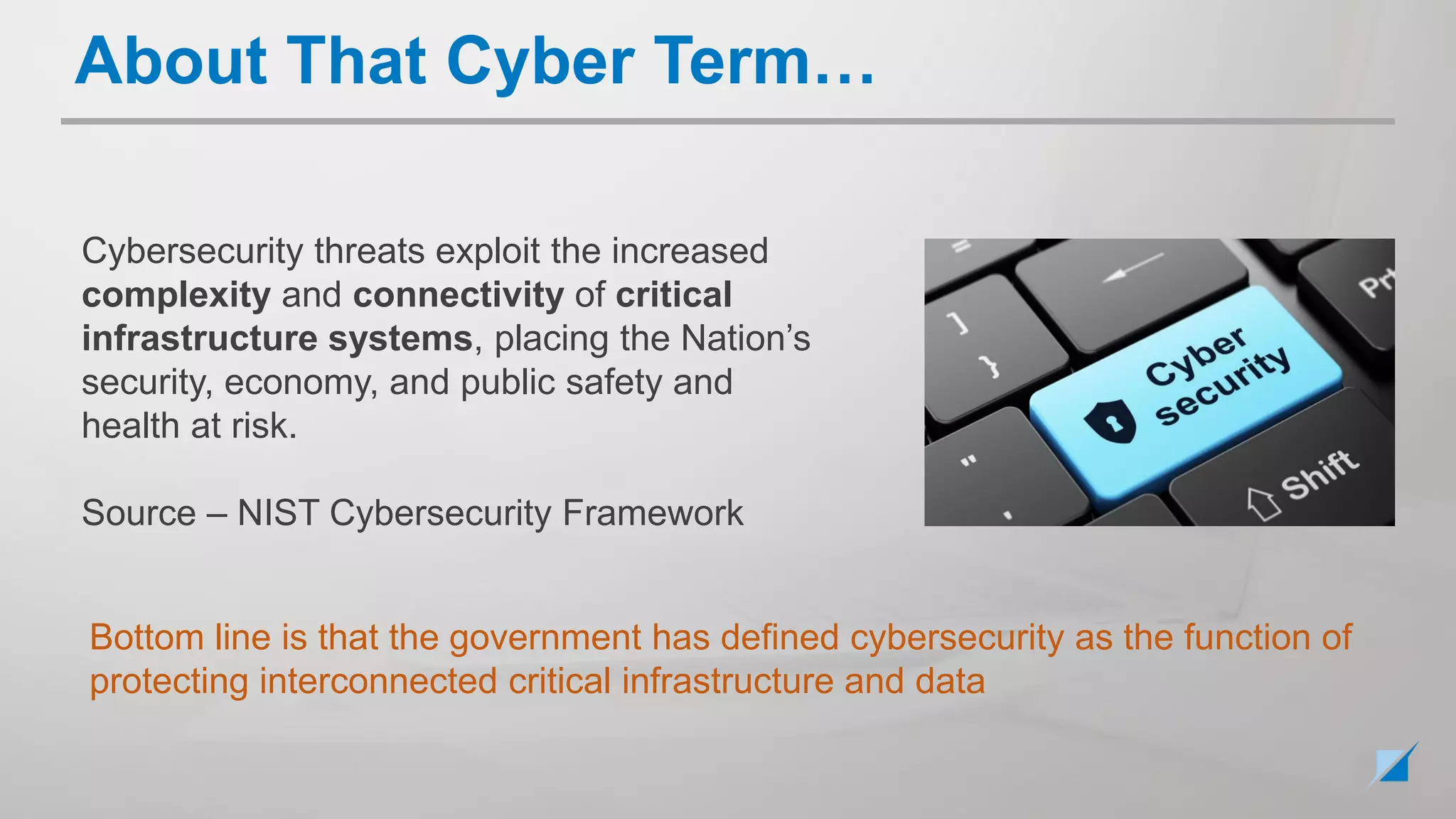 Cybersecurity threats exploit the increased
complexity and connectivity of critical
infrastructure systems, placing the Nation’s
security, economy, and public safety and
health at risk.
Source – NIST Cybersecurity Framework
Bottom line is that the government has defined cybersecurity as the function of
protecting interconnected critical infrastructure and data
About That Cyber Term…
 
