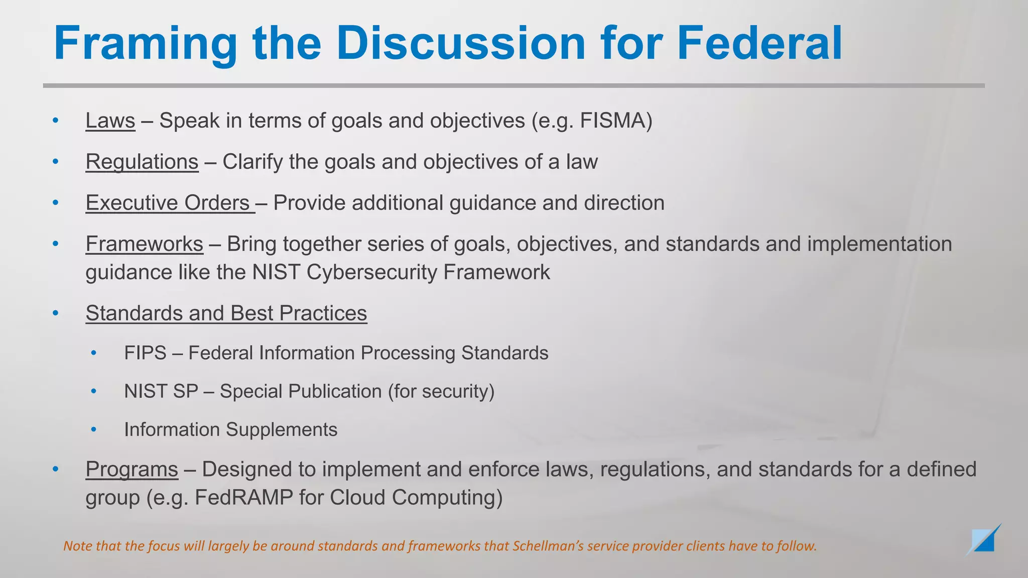 • Laws – Speak in terms of goals and objectives (e.g. FISMA)
• Regulations – Clarify the goals and objectives of a law
• Executive Orders – Provide additional guidance and direction
• Frameworks – Bring together series of goals, objectives, and standards and implementation
guidance like the NIST Cybersecurity Framework
• Standards and Best Practices
• FIPS – Federal Information Processing Standards
• NIST SP – Special Publication (for security)
• Information Supplements
• Programs – Designed to implement and enforce laws, regulations, and standards for a defined
group (e.g. FedRAMP for Cloud Computing)
Note that the focus will largely be around standards and frameworks that Schellman’s service provider clients have to follow.
Framing the Discussion for Federal
 