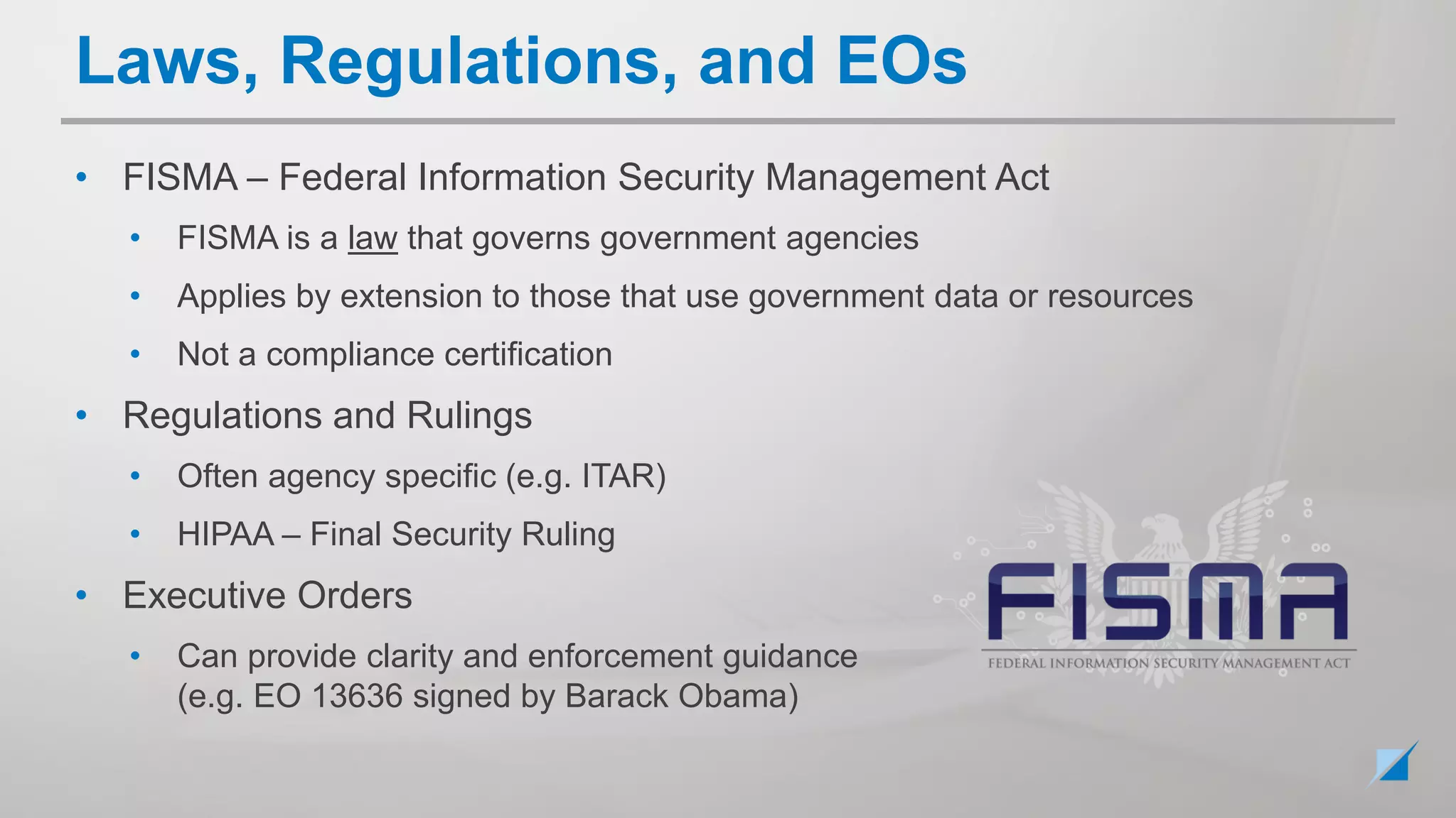 • FISMA – Federal Information Security Management Act
• FISMA is a law that governs government agencies
• Applies by extension to those that use government data or resources
• Not a compliance certification
• Regulations and Rulings
• Often agency specific (e.g. ITAR)
• HIPAA – Final Security Ruling
• Executive Orders
• Can provide clarity and enforcement guidance
(e.g. EO 13636 signed by Barack Obama)
Laws, Regulations, and EOs
 