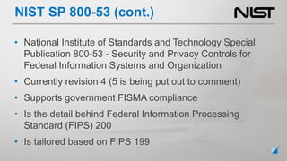 • National Institute of Standards and Technology Special
Publication 800-53 - Security and Privacy Controls for
Federal Information Systems and Organization
• Currently revision 4 (5 is being put out to comment)
• Supports government FISMA compliance
• Is the detail behind Federal Information Processing
Standard (FIPS) 200
• Is tailored based on FIPS 199
NIST SP 800-53 (cont.)
 