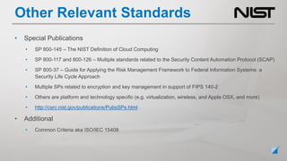 Other Relevant Standards
• Special Publications
• SP 800-145 – The NIST Definition of Cloud Computing
• SP 800-117 and 800-126 – Multiple standards related to the Security Content Automation Protocol (SCAP)
• SP 800-37 – Guide for Applying the Risk Management Framework to Federal Information Systems: a
Security Life Cycle Approach
• Multiple SPs related to encryption and key management in support of FIPS 140-2
• Others are platform and technology specific (e.g. virtualization, wireless, and Apple OSX, and more)
• http://csrc.nist.gov/publications/PubsSPs.html
• Additional
• Common Criteria aka ISO/IEC 15408
 