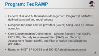 • Federal Risk and Authorization Management Program (FedRAMP)
defined standard and requirements
• Designed for cloud service providers (CSPs) being used by federal
agencies
• Core Documentation/Deliverables - System Security Plan (SSP),
FIPS 199, Security Assessment Plan (SAP) and Security
Assessment Report (SAR), and Plan of Action and Milestones
(POA&M)
• Based on NIST SP 800-53 and 800-53A (testing procedures)
Program: FedRAMP
 