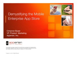 Demystifying the Mobile
       Enterprise App Store


  Cimarron Buser  !!
  VP, Product Marketing !!
  Apperian, Inc. 




                                                                                                     	

	

                                                                                     	

The information and images contained in this document are of a proprietary and conﬁdential nature.
The disclosure, duplication, use in whole, or use in part, of the document for any purposes other than
client evaluation without the written permission of Apperian, Inc. is strictly prohibited.




© Apperian, Inc. 2010. All Rights Reserved.!                                                                  1!
 