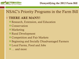 NSAC’s Priority Programs in the Farm Bill THERE ARE MANY! Research, Extension, and Education Conservation Marketing Rural Development  Competition and Fair Markets Beginning and Socially Disadvantaged Farmers Local Farms, Food and Jobs …  and more 