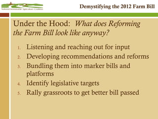 Under the Hood:  What does Reforming the Farm Bill look like anyway? Listening and reaching out for input Developing recommendations and reforms Bundling them into marker bills and platforms Identify legislative targets Rally grassroots to get better bill passed 