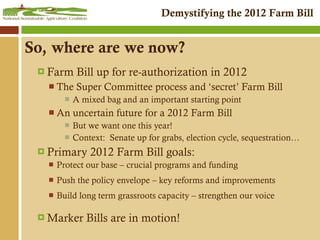 So, where are we now? Farm Bill up for re-authorization in 2012 The Super Committee process and ‘secret’ Farm Bill A mixed bag and an important starting point An uncertain future for a 2012 Farm Bill But we want one this year!  Context:  Senate up for grabs, election cycle, sequestration… Primary 2012 Farm Bill goals: Protect our base – crucial programs and funding Push the policy envelope – key reforms and improvements Build long term grassroots capacity – strengthen our voice Marker Bills are in motion! 